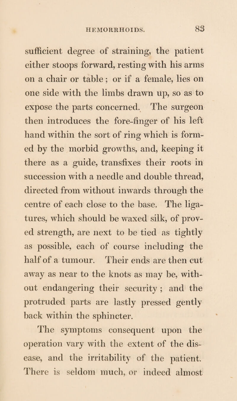 sufficient degree of straining, the patient either stoops forward, resting with his arms on a chair or table; or if a female, lies on one side with the limbs drawn up, so as to expose the parts concerned. The surgeon then introduces the fore-finger of his left hand within the sort of ring which is form¬ ed by the morbid growths, and, keeping it there as a guide, transfixes their roots in succession with a needle and double thread, directed from without inwards through the centre of each close to the base. The liga¬ tures, which should be waxed silk, of prov¬ ed strength, are next to be tied as tightly as possible, each of course including the half of a tumour. Their ends are then cut away as near to the knots as may be, with¬ out endangering their security ; and the protruded parts are lastly pressed gently back within the sphincter. The symptoms consequent upon the operation vary with the extent of the dis¬ ease, and the irritability of the patient. There is seldom much, or indeed almost