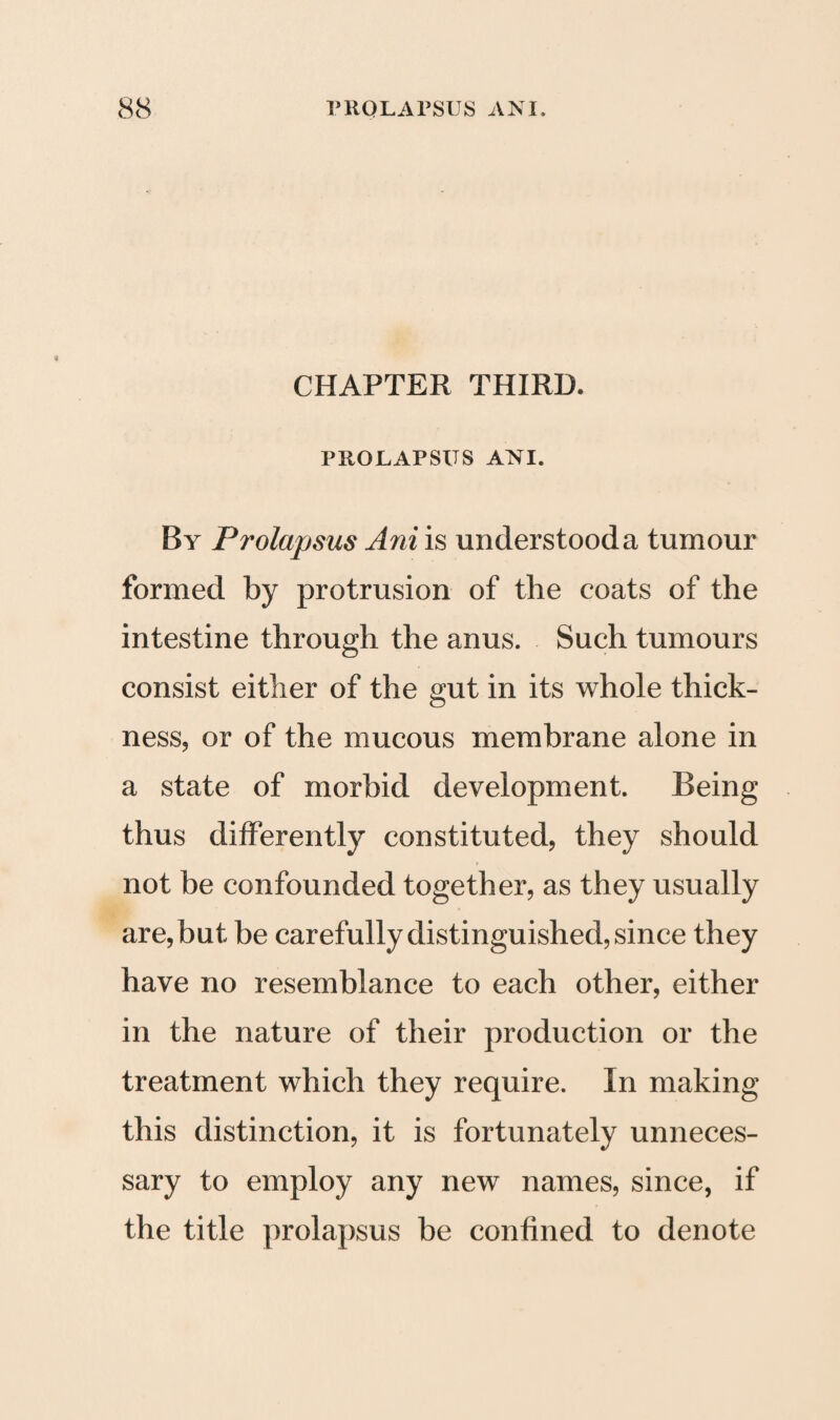 CHAPTER THIRD. PROLAPSUS ANI. By Prolapsus Ani is understooda tumour formed by protrusion of the coats of the intestine through the anus. Such tumours consist either of the gut in its whole thick¬ ness, or of the mucous membrane alone in a state of morbid development. Being thus differently constituted, they should not be confounded together, as they usually are, but be carefully distinguished, since they have no resemblance to each other, either in the nature of their production or the treatment which they require. In making this distinction, it is fortunately unneces¬ sary to employ any new names, since, if the title prolapsus be confined to denote