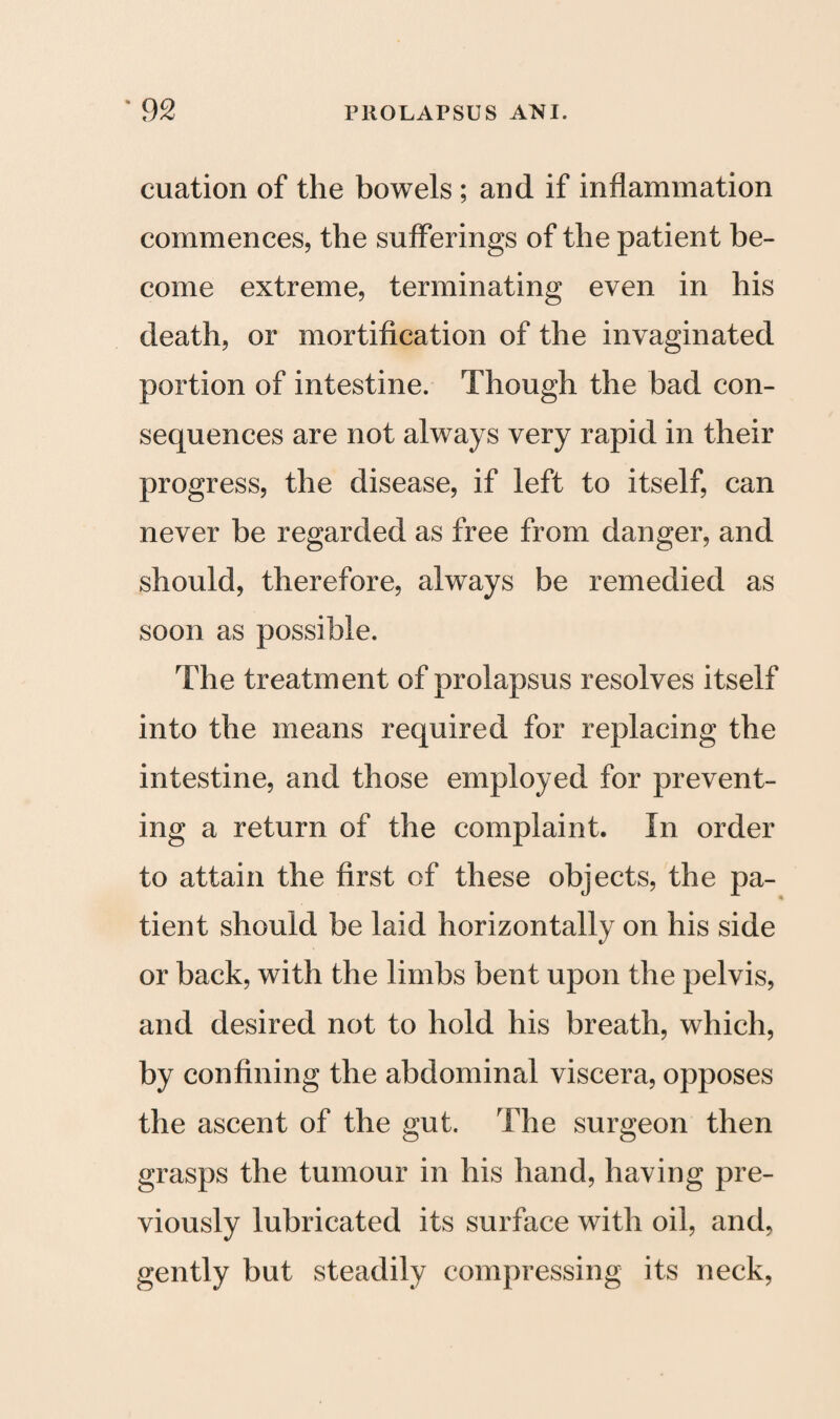 cuation of the bowels ; and if inflammation commences, the sufferings of the patient be¬ come extreme, terminating even in his death, or mortification of the invaginated portion of intestine. Though the bad con¬ sequences are not always very rapid in their progress, the disease, if left to itself, can never be regarded as free from danger, and should, therefore, always be remedied as soon as possible. The treatment of prolapsus resolves itself into the means required for replacing the intestine, and those employed for prevent¬ ing a return of the complaint. In order to attain the first of these objects, the pa¬ tient should be laid horizontally on his side or back, with the limbs bent upon the pelvis, and desired not to hold his breath, which, by confining the abdominal viscera, opposes the ascent of the gut. The surgeon then grasps the tumour in his hand, having pre¬ viously lubricated its surface with oil, and, gently but steadily compressing its neck,