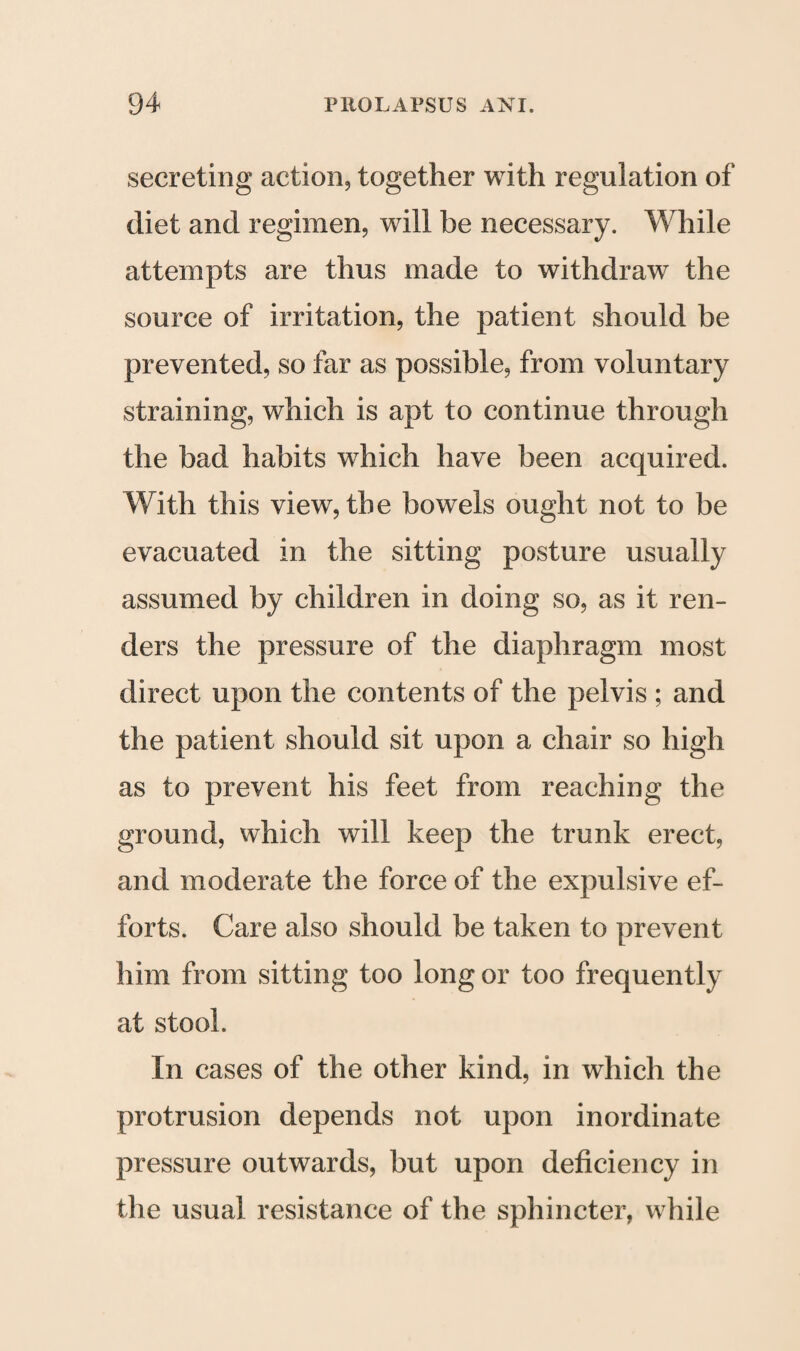 secreting action, together with regulation of diet and regimen, will be necessary. While attempts are thus made to withdraw the source of irritation, the patient should be prevented, so far as possible, from voluntary straining, which is apt to continue through the bad habits wThich have been acquired. With this view, the bowels ought not to be evacuated in the sitting posture usually assumed by children in doing so, as it ren¬ ders the pressure of the diaphragm most direct upon the contents of the pelvis ; and the patient should sit upon a chair so high as to prevent his feet from reaching the ground, which will keep the trunk erect, and moderate the force of the expulsive ef¬ forts. Care also should be taken to prevent him from sitting too long or too frequently at stool. In cases of the other kind, in which the protrusion depends not upon inordinate pressure outwards, but upon deficiency in the usual resistance of the sphincter, while