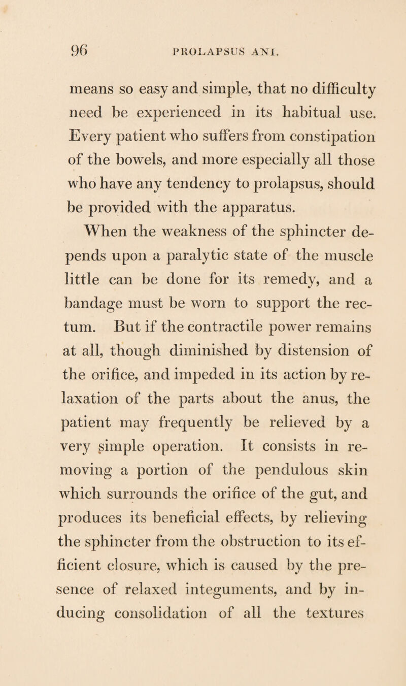 means so easy and simple, that no difficulty need he experienced in its habitual use. Every patient who suffers from constipation of the bowels, and more especially all those who have any tendency to prolapsus, should be provided with the apparatus. When the weakness of the sphincter de¬ pends upon a paralytic state of the muscle little can be done for its remedy, and a bandage must be worn to support the rec¬ tum. But if the contractile power remains at all, though diminished by distension of the orifice, and impeded in its action by re¬ laxation of the parts about the anus, the patient may frequently be relieved by a very simple operation. It consists in re¬ moving a portion of the pendulous skin which surrounds the orifice of the gut, and produces its beneficial effects, by relieving the sphincter from the obstruction to its ef¬ ficient closure, which is caused by the pre¬ sence of relaxed integuments, and by in¬ ducing consolidation of all the textures