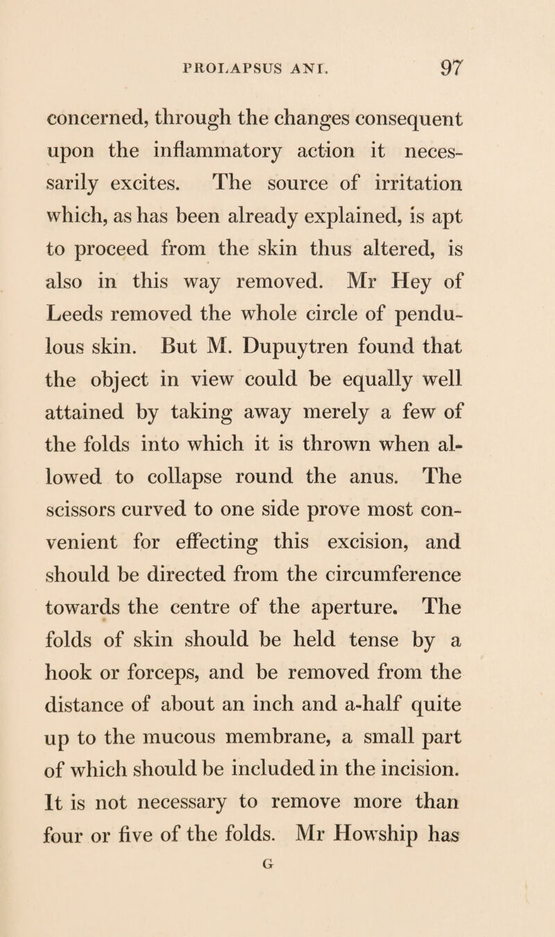 concerned, through the changes consequent upon the inflammatory action it neces¬ sarily excites. The source of irritation which, as has been already explained, is apt to proceed from the skin thus altered, is also in this way removed. Mr Hey of Leeds removed the whole circle of pendu¬ lous skin. But M. Dupuytren found that the object in view could be equally well attained by taking away merely a few of the folds into which it is thrown when ah lowed to collapse round the anus. The scissors curved to one side prove most con¬ venient for effecting this excision, and should be directed from the circumference towards the centre of the aperture. The folds of skin should be held tense by a hook or forceps, and be removed from the distance of about an inch and a-half quite up to the mucous membrane, a small part of which should be included in the incision. It is not necessary to remove more than four or five of the folds. Mr Howship has