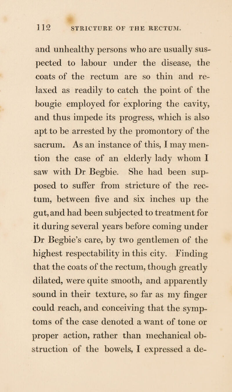 and unhealthy persons who are usually sus¬ pected to labour under the disease, the coats of the rectum are so thin and re¬ laxed as readily to catch the point of the bougie employed for exploring the cavity, and thus impede its progress, which is also apt to be arrested by the promontory of the sacrum. As an instance of this, I may men¬ tion the case of an elderly lady whom I saw with Dr Begbie. She had been sup¬ posed to suffer from stricture of the rec¬ tum, between five and six inches up the gut, and had been subjected to treatment for it during several years before coming under Dr Begbie’s care, by two gentlemen of the highest respectability in this city. Finding that the coats of the rectum, though greatly dilated, were quite smooth, and apparently sound in their texture, so far as my finger could reach, and conceiving that the symp¬ toms of the case denoted a want of tone or proper action, rather than mechanical ob¬ struction of the bowels, I expressed a de-