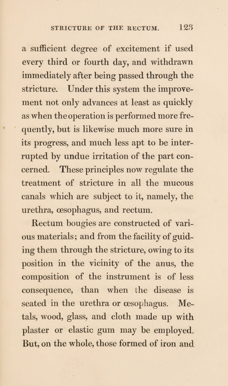 a sufficient degree of excitement if used every third or fourth day, and withdrawn immediately after being passed through the stricture. Under this system the improve¬ ment not only advances at least as quickly as when the operation is performed more fre¬ quently, but is likewise much more sure in its progress, and much less apt to be inter¬ rupted by undue irritation of the part con¬ cerned. These principles now regulate the treatment of stricture in all the mucous canals which are subject to it, namely, the urethra, oesophagus, and rectum. Rectum bougies are constructed of vari¬ ous materials; and from the facility of guid¬ ing them through the stricture, owing to its position in the vicinity of the anus, the composition of the instrument is of less consequence, than when the disease is seated in the urethra or oesophagus. Me¬ tals, wood, glass, and cloth made up with plaster or elastic gum may be employed. But, on the whole, those formed of iron and