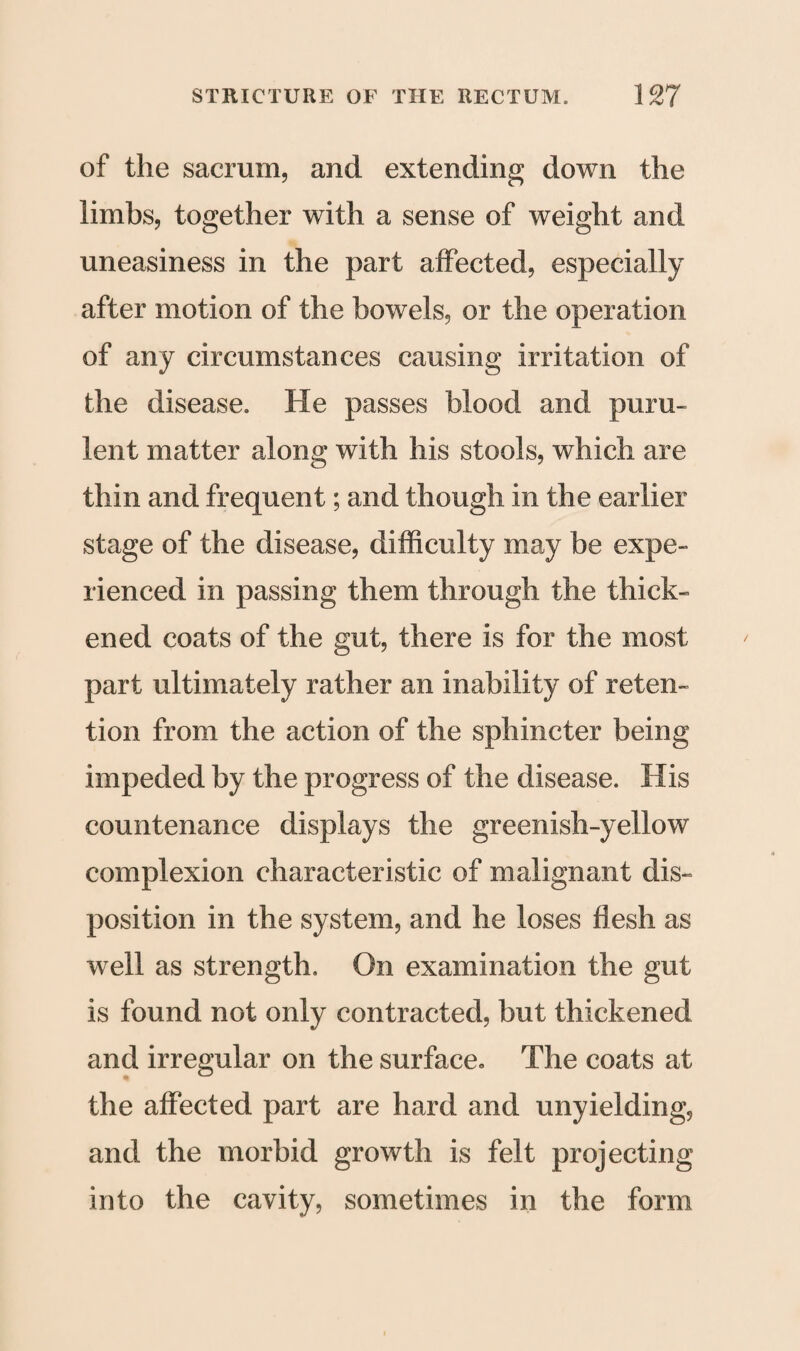 of the sacrum, and extending down the limbs, together with a sense of weight and uneasiness in the part affected, especially after motion of the bowels, or the operation of any circumstances causing irritation of the disease. He passes blood and puru¬ lent matter along with his stools, which are thin and frequent; and though in the earlier stage of the disease, difficulty may be expe¬ rienced in passing them through the thick¬ ened coats of the gut, there is for the most part ultimately rather an inability of reten¬ tion from the action of the sphincter being impeded by the progress of the disease. His countenance displays the greenish-yellow complexion characteristic of malignant dis¬ position in the system, and he loses flesh as well as strength. On examination the gut is found not only contracted, but thickened and irregular on the surface., The coats at the affected part are hard and unyielding, and the morbid growth is felt projecting into the cavity, sometimes in the form