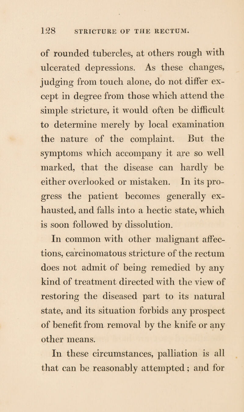 of rounded tubercles, at others rough with ulcerated depressions. As these changes, judging from touch alone, do not differ ex¬ cept in degree from those which attend the simple stricture, it would often be difficult to determine merely by local examination the nature of the complaint. But the symptoms which accompany it are so well marked, that the disease can hardly be either overlooked or mistaken. In its pro¬ gress the patient becomes generally ex¬ hausted, and falls into a hectic state, which is soon followed by dissolution. In common with other malignant affec¬ tions, carcinomatous stricture of the rectum does not admit of being remedied by any kind of treatment directed with the view of restoring the diseased part to its natural state, and its situation forbids any prospect of benefit from removal by the knife or any other means. In these circumstances, palliation is all that can be reasonably attempted; and for