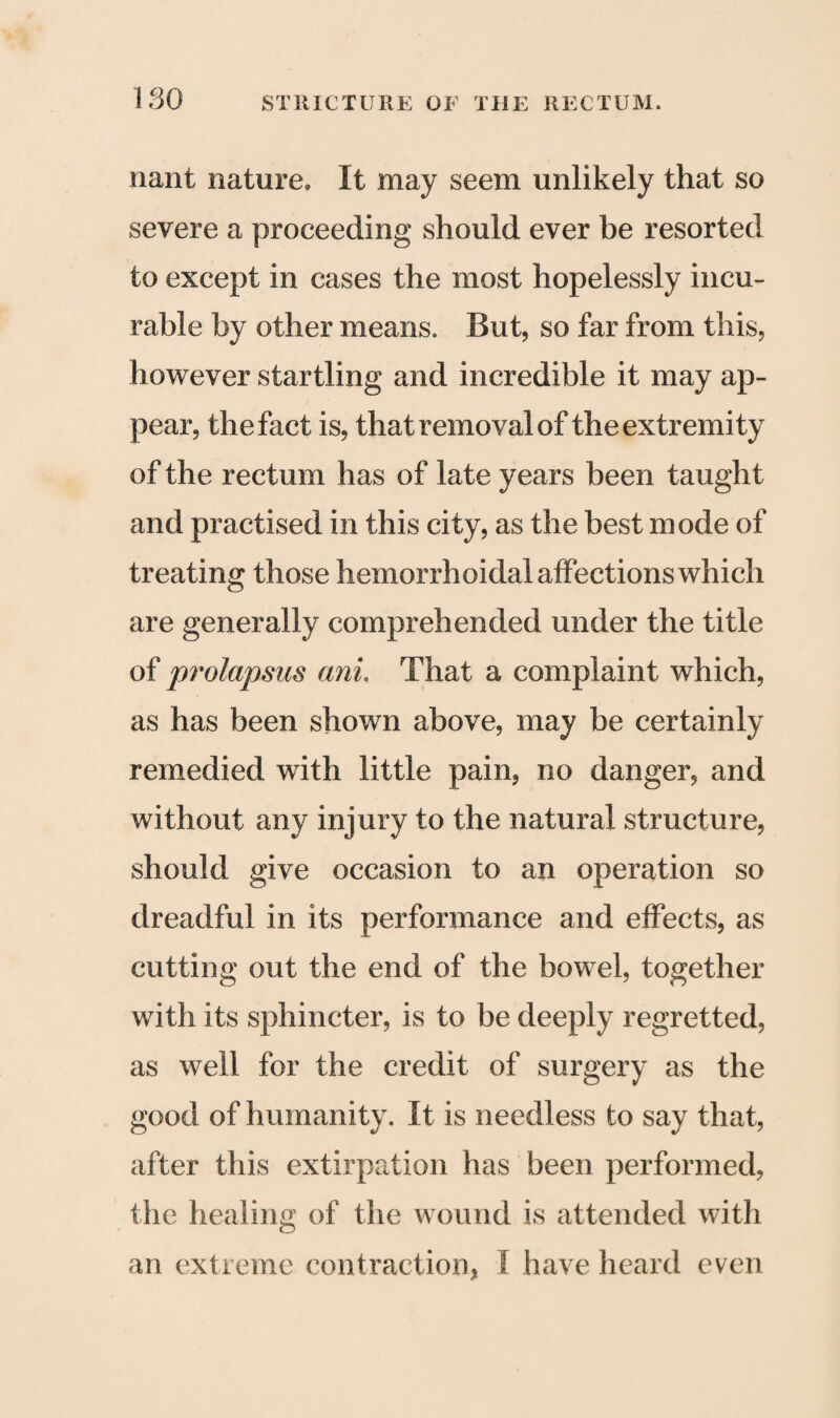 ISO nant nature. It may seem unlikely that so severe a proceeding should ever be resorted to except in cases the most hopelessly incu¬ rable by other means. But, so far from this, however startling and incredible it may ap¬ pear, the fact is, that removal of the extremity of the rectum has of late years been taught and practised in this city, as the best mode of treating those hemorrhoidal affections which are generally comprehended under the title of prolapsus ani. That a complaint which, as has been shown above, may be certainly remedied with little pain, no danger, and without any injury to the natural structure, should give occasion to an operation so dreadful in its performance and effects, as cutting out the end of the bowel, together with its sphincter, is to be deeply regretted, as well for the credit of surgery as the good of humanity. It is needless to say that, after this extirpation has been performed, the healing of the wound is attended with