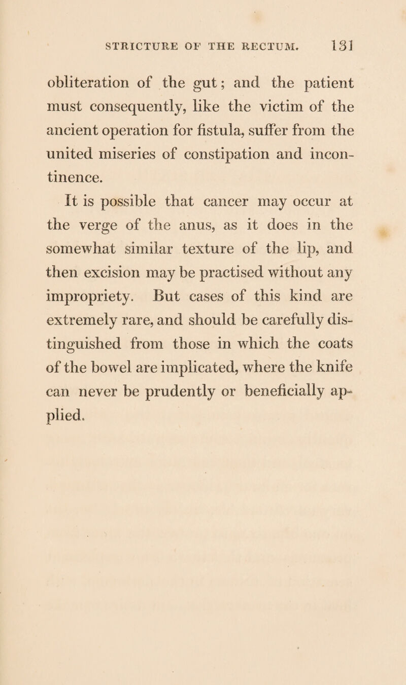 obliteration of the gut; and the patient must consequently, like the victim of the ancient operation for fistula, suffer from the united miseries of constipation and incon¬ tinence. It is possible that cancer may occur at the verge of the anus, as it does in the somewhat similar texture of the lip, and then excision may be practised without any impropriety. But cases of this kind are extremely rare, and should be carefully dis¬ tinguished from those in which the coats of the bowel are implicated, where the knife can never be prudently or beneficially ap¬ plied.