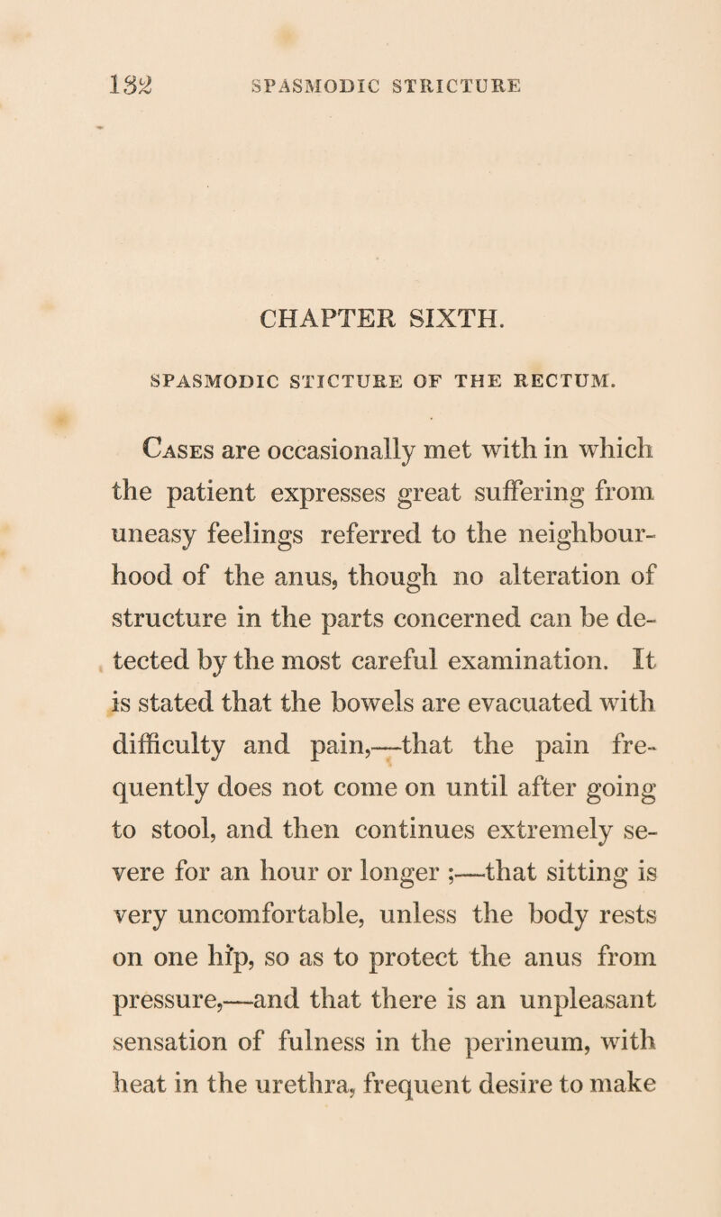 CHAPTER SIXTH. SPASMODIC STICTUHE OF THE RECTUM. Cases are occasionally met with in which the patient expresses great suffering from uneasy feelings referred to the neighbour¬ hood of the anus, though no alteration of structure in the parts concerned can be de¬ tected by the most careful examination. It is stated that the bowels are evacuated with difficulty and pain,—that the pain fre¬ quently does not come on until after going to stool, and then continues extremely se¬ vere for an hour or longer ;—that sitting is very uncomfortable, unless the body rests on one hip, so as to protect the anus from pressure,—and that there is an unpleasant sensation of fulness in the perineum, with heat in the urethra, frequent desire to make