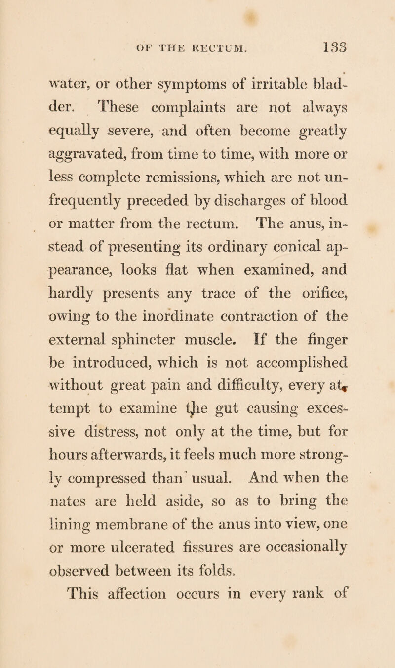 water, or other symptoms of irritable blad¬ der. These complaints are not always equally severe, and often become greatly aggravated, from time to time, with more or less complete remissions, which are not mi- frequently preceded by discharges of blood or matter from the rectum. The anus, in¬ stead of presenting its ordinary conical ap¬ pearance, looks flat when examined, and hardly presents any trace of the orifice, owing to the inordinate contraction of the external sphincter muscle. If the finger be introduced, which is not accomplished without great pain and difficulty, every at* tempt to examine t)ie gut causing exces¬ sive distress, not only at the time, but for hours afterwards, it feels much more strong¬ ly compressed than usual. And when the nates are held aside, so as to bring the lining membrane of the anus into view, one or more ulcerated fissures are occasionally observed between its folds. This affection occurs in every rank of