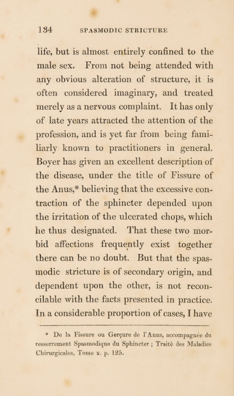 life, but is almost entirely confined to the male sex* From not being attended with any obvious alteration of structure, it is often considered imaginary, and treated merely as a nervous complaint. It has only of late years attracted the attention of the profession, and is yet far from being fami¬ liarly known to practitioners in general. Boyer has given an excellent description of the disease, under the title of Fissure of the Anus,# believing that the excessive con¬ traction of the sphincter depended upon the irritation of the ulcerated chops, which he thus designated. That these two mor¬ bid affections frequently exist together there can be no doubt. But that the spas¬ modic stricture is of secondary origin, and dependent upon the other, is not recon¬ cilable with the facts presented in practice. In a considerable proportion of cases, I have * De la Fissure ou Gerc^ure de l’Anus, accompagnee du resserrement Spasmodique du Sphincter ; Traite des Maladies Chirurgicales, Tome x. p. 125.