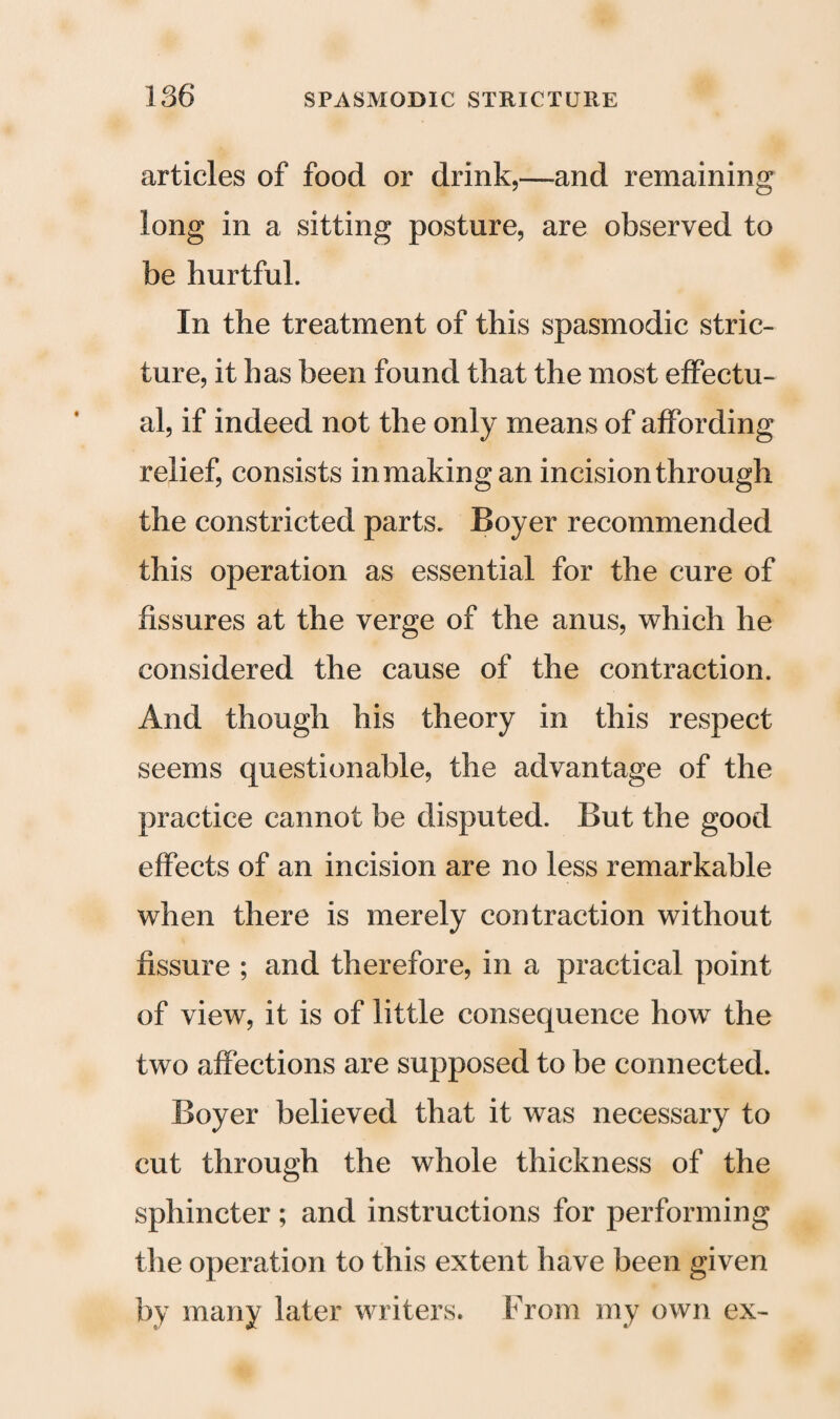 articles of food or drink,—and remaining long in a sitting posture, are observed to be hurtful. In the treatment of this spasmodic stric¬ ture, it has been found that the most effectu¬ al, if indeed not the only means of affording relief, consists in making an incision through the constricted parts. Boyer recommended this operation as essential for the cure of fissures at the verge of the anus, which he considered the cause of the contraction. And though his theory in this respect seems questionable, the advantage of the practice cannot be disputed. But the good effects of an incision are no less remarkable when there is merely contraction without fissure ; and therefore, in a practical point of view, it is of little consequence how the two affections are supposed to be connected. Boyer believed that it was necessary to cut through the whole thickness of the sphincter; and instructions for performing the operation to this extent have been given by many later writers. From my own ex-