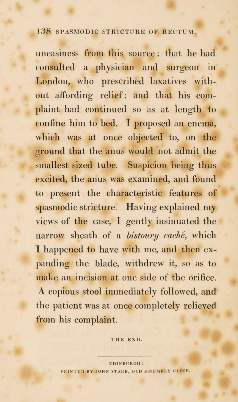 uneasiness from this source; that he had consulted a physician and surgeon in London, who prescribed laxatives with¬ out affording relief; and that his com¬ plaint had continued so as at length to confine him to bed. I proposed an enema, which was at once objected to, on the ground that the anus would not admit the smallest sized tube. Suspicion being thus excited, the anus was examined, and found to present the characteristic features of spasmodic stricture. Having explained my views of the case, I gently insinuated the narrow sheath of a bistoury cache, which I happened to have with me, and then ex¬ panding the blade, withdrew it, so as to make an incision at one side of the orifice. A copious stool immediately followed, and the patient was at once completely relieved from his complaint. THE END. EDINBURGH: PRINTED BY JOHN STARK, OT.D ASSEMBLY CLOSE.