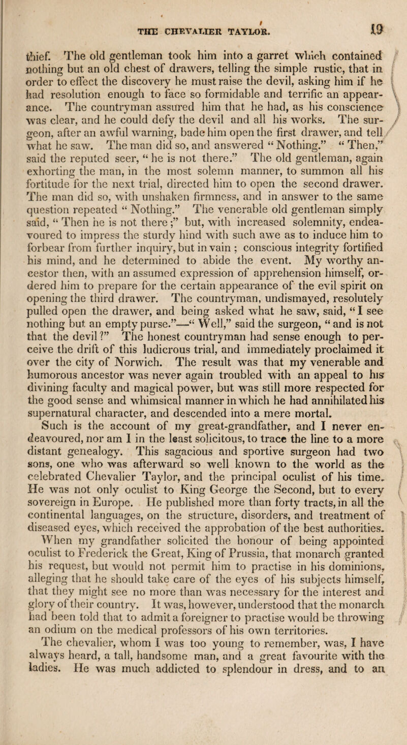 4 RECORDS OF MY LIFE. CHAPTER I. When I said I would die a bachelor, I did not Think I should live ’till I were married. Benedict. This passage from our unrivalled bard is applicable to myself with reference to the purpose of the present work, as well as to my mat¬ rimonial engagements. As early as I can remember, I saw, or thought I saw, so much infelicity in the marriage state, that I conceived a de¬ gree of horror against wedlock. It may appear strange, but I actually trace the origin of my aversion to matrimony even so far back as when I was only seven years of age. I was at that period of life with my dear departed mother, at Lynn, in Norfolk, accompanying my grandfather, the Chevalier Tay¬ lor, on his revisiting his native country. She took me to the play** house, which was then open in that town. Theplay, as I was after¬ ward informed, was “ The Jealous Wife.” I iiow well remember that the violent temper of Mrs. Oakley, and the patient efforts of her husband to remove her jealousy, made such an impression upon my mind, as excited the disgust which 1 have mentioned, and which could only be subdued by the merits of the two amiable partners to whom I have since been united. The afterpiece was “ Hob in the Well,” and when Hob’s parents came in search of him, and expressed great anxiety to find him, I started from my seat in the pit and exclaimed. He is in the well!” The audience, I understood, enjoyed a hearty .laugh at my innocence and simplicity. As therefore, notwithstanding my aversion to wedlock, I have been twice married, I may truly say, that I had equal repugnance to the idea of obtruding any circumstance of my humble life upon the world at large. The pecuniary shock, however, which I suffered from the perfidy of a deceased partner in the Sun newspaper, and the advice of friends, who think too favourably of me, have induced me to take up the egotistical pen. Here, perhaps, some satirical critic will quote Pope, and hint, “ Obliged by hunger and request of friends.” Well, I shall answer in the words of my old friend Sheridan, “ I can laugk his malice though not at his wit.” I received besides an intimation B