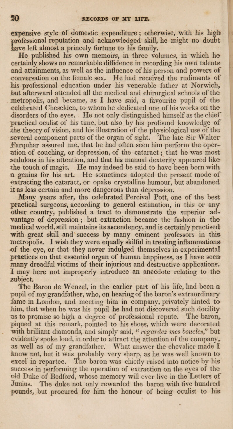 MR. PRATT. 35 powers, and wished to draw him forth, I always ventured to attack him with sportive hostility, in order to provoke him into action ; and I generally succeeded. I well knew that I was likely to suffer under so powerful an opponent, but I induced him to come forward with sallies highly gratifying to the company, and not less so to myself, for, if I suffered, I profited by the display of his intellectual energy and satirical humour. He never could resist the opportunity of indulging his turn for ridi¬ cule. I remember meeting him one morning at the house of our mutual friend the late Mr. John Kemble, just after the late Sir Thomas Lawrence, one of my oldest and most esteemed friends, had exhibited his fine whole-length portrait of that great actor, in the character of Hamlet philosophizing on the scull of Yorick. Mr. Sayers had made a drawing in ridicule of that picture. The draw¬ ing displayed much point and humour. Mr. Kemble asked to look at it, and when it came into his hands, having a sincere friendship for Lawrence, he instantly placed it in his table-drawer, and told Mr. Sayers that he should never see it again, as a punishment for his attack on a work of great merit. I understood, however, that Mr. Sayers really intended to present the drawing to Mr. Kemble. The society of Staple-inn suffered a great loss in the death of Mr. Sayers, an event that w7as to me a subject of sincere regret. But I must return to Mr. Pratt. I am convinced that his heart was kind, benevolent, and friendly, though, as he subsisted wholly by his literary talents, I am afraid he was often under pecuniary embar¬ rassments. He had tried the stage, and performed the characters of Philaster and Hamlet, at Covent Garden Theatre ; but though, no doubt, he supported both with “ due emphasis and discretion,” yet his walk was a kind of airy swing that rendered his acting at times rather ludicrous, as I have heard, for his performance took place long before I was acquainted with him. I wTas sorry, and indeed shocked, to see a letter from Miss Seward in the second volume of Mr. Polwhele’s Memoirs, in which she gives a very severe account of the character and conduct of Mr. Pratt, after having been on the most friendly terms with him for many years. When Mr. Pratt first published his poem entitled “ Sympathy,” a work characterized by benevolence and poetry, she wrote an elabo¬ rate and most favourable commentary upon it, though she afterward thought proper to drop the connexion, and to revile its author in the grave. Even admitting that there might be some foundation for what she alleges against him, she must have been fully aware of it before she became his friendly commentator. Miss Seward, how¬ ever, was one of the last persons w7ho should have assumed the office of a severe and moral censor, as it is well know7n that she suffered the attentions of a public singer, a married man, who resided with his family at Lichfield, and was in the habit of receiving him almost daily. Admitting also that the connexion was innocent, and I have no rea¬ son to suppose that it was otherwise, surely it was acting in contempt of public opinion to withdraw a man from his duty to his wife and