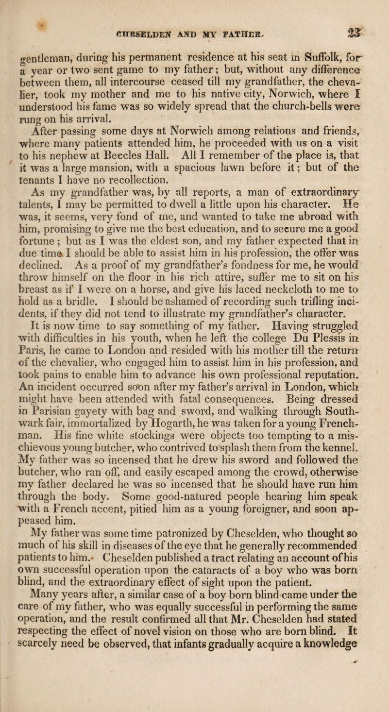 liome in the same street, and expecting a hostile message the next day, was prepared to receive it, and immediately requested a gentle¬ man named Leigh to be his second. A full week, however, passed before Mr. Foot heard from his opponent, but then received a chal¬ lenge. He consulted some friends, among others a military office ry and they all agreed that as Mr. Foot had been kept so many days in suspense, he had a right to refuse a challenge which had been so long withheld. This opinion of his friends he conveyed to his adver¬ sary, of whom he heard no more, but that he had gone into the country, and finding the story had reached the neighbourhood, and made an impression unfavourable to him, had sunk into dejection, and after a few days, during which his depression increased, had died suddenly. Such was the report. Mr. Foot always spoke of him with respect and regret, as a learned, intelligent, and worthy man ; and appeared deeply to lament the unhappy difference that took place between them. Mr. Murphy once proposed that we should write periodical essays together, in the manner of his own “ Gray's Inn Journal,” that we might, as he said, be “ a kind of Beaumont and Fletcher.” I assured him that I had no tendency towards essay-writing, and that however proud I should be in joining my name with his in any literary enter¬ prise, I must decline his flattering proposal for that species of compo¬ sition. He told me that I was mistaken, and that he could suggest a few expedients which would qualify me to write as well in that manner as in any other. The plan, however, was never carried into effect, and Mr. Murphy then devoted his attention to his “ Life of Garrick.” Mr. Foot, with all his partiality to Mr. Murphy, speaks of that work as slight, scanty, and not upon a level with his other compositions but the truth is, that he began too long after the death of the great English Roscius, and too late in life. The criticisms, however, which be has introduced on the several plays that were brought forward during the management of Garrick, are sound and just, as well as candid, and manifest a truly liberal exemption from all literary rivalry. It is well known that the celebrated Miss Elliot, whom Mr. Mur¬ phy first brought forward upon the stage in the character of MariaS in his farce of “ The Citizen,” lived for some time under his protec¬ tion, to adopt the lenient phrase usual on such occasions. He lived with her in a cottage near Richmond, and she resided there while he went upon the circuit. Returning unexpectedly on one of these oc¬ casions, he found a fine haunch of venison roasting at the fire. Upon Inquiry, he found that the Earl of Bristol was a constant visiter to the lady, and expected to dine there that day. This circumstance put an end at once to the connexion, and to his rural retirement. The lady at length lived under the protection of a member of the royal family, now deceased ; Mr. Murphy never withdrew his countenance from her, and she was glad to retain so valuable a friend. At her desire her royal admirer permitted Mr. Murphy to visit her when he