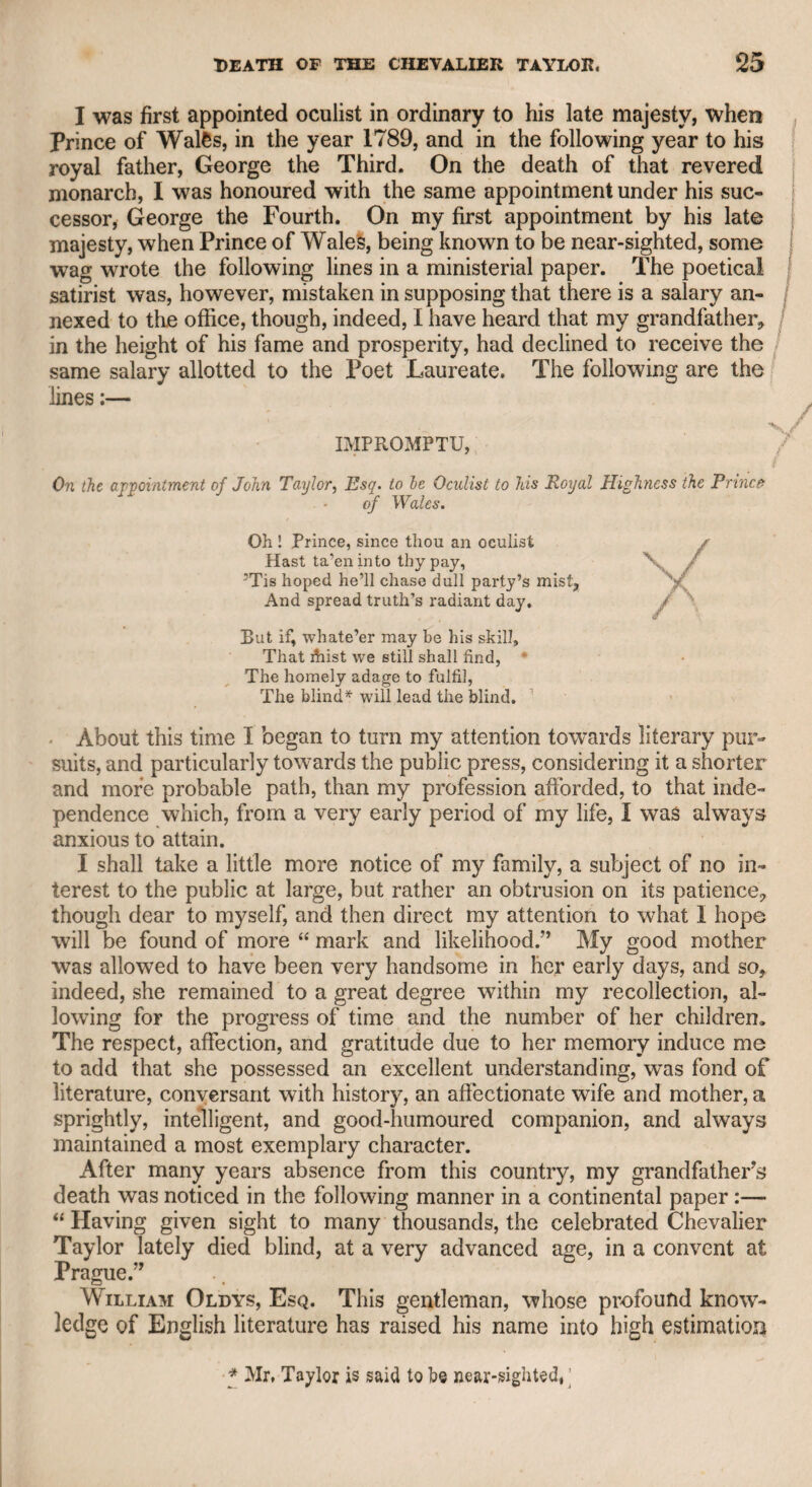 dation, I had always reason to respect his taste and to rely upon his judgment. When he had ended his morning studies, or rather amusements, he used to sally forth, and pay a round of visits to his friends, as he used freely to say, in hopes among them “ to spring a dinner,” for he “ strolled a bachelor’s merry life,” as the song has it. He lived very retired in the morning at his chambers in the Temple, and very few, if any, of his friends were admitted when they .called. It is very probable that he never dined in his chambers during the whole year,, as he was fond of company, and always a welcome guest at any friend’s table. Sometimes in convivial parties the conversation has, perhaps, been of too free a tendency, and I have heard it indulged with some latitude in the presence of Mr. Boswell, junior; but I must do him the justice to say, that he always discouraged every thing of a licentious description, and never uttered any thing of the kind in my presence, nor do I believe anywhere else. Not long before his death, which I doubt not was sincerely regretted by all who knew him, he was appointed one of the commissioners of bankrupts. I met him soon after, and in the freedom of friendship, asked him if he found it a lucrative post. His answer was, “ No, not yet, but we look to the hops.” I naturally inferred that he expected failures from hop speculations, though I imagine he said so more from humour than sincerity, as I believe he was too liberal to wish to de¬ rive advantage from misfortune. The last time I saw him was at the hospitable table of the late Mr. John Kemble, who was equally adverse to all licentious discourse, whether concerning morals or religion. After the ladies were with¬ drawn, some topic arose on which we all differed. I forget the topic, but conclude that it was of the dramatic kind, as that was what chiefly engrossed the attention of Mr. Kemble. Mr. Kemble, I remember, ■was very fluent, and, as I thought at the time, very shrewd and in¬ telligent. Mr. Boswell was naturally inclined to a sort of hesitation, which made him repeat his words, and the influence of wine rendered him more so than usual, insomuch that he retired from the argument, and left the field to Kemble, who had it all to himself, as I was never disposed to talk, but to listen, on a subject which he had theoretically studied, and concerning an art in which he so practically excelled. How Mr. Boswell reached home that night I could not conceive, for he was too proud to suffer me to accompany him. Here I cannot help adverting to the progress of time and events. The first time I ever saw Mr. James Boswell, junior, was in the first gallery of the Haymarket Theatre, at the benefit of the widow and family of Dr. Glover. He was then quite a boy, and stood on the bench while his father held him round the waist. The play was “ The Merchant of Venice,” and the farce “ Love a-la-mode” l am sorry to say that the theatre was but thinly attended, as is too often the case on charitable occasions. My late friend, Jack Johnstone, sung a song in character, each verse ending with the word “ Whack” which he gave with great power of lungs. Little Boswell was so de-