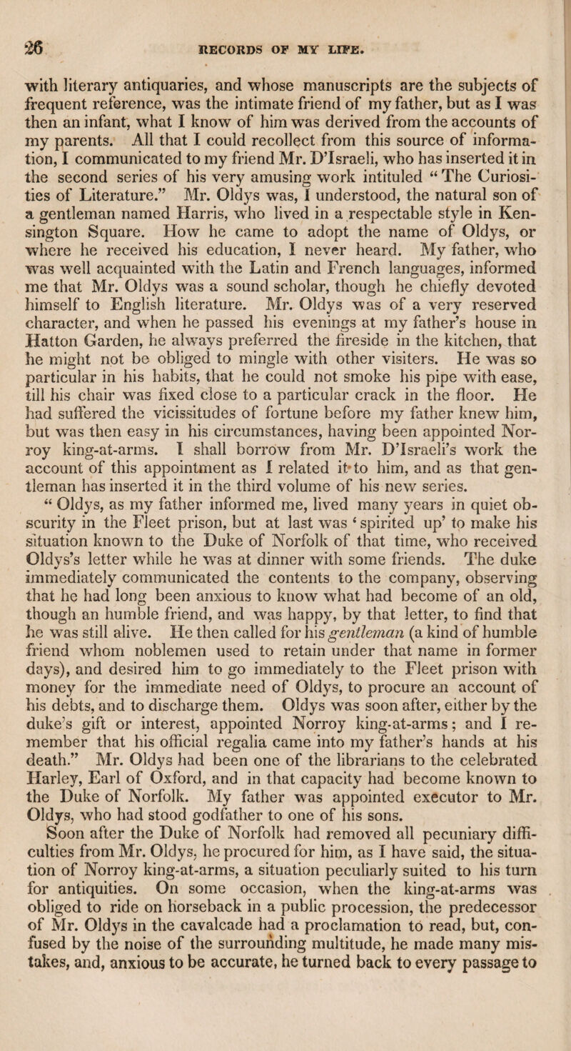witting Bolingbroke.” Here then he assigns a motive. But is it possible to suppose thaf Pope should be ambitious of so silly and con- temptible a triumph ? Yet a few pages after, he says, “ His violation of the trust reposed in him by Bolingbroke, could have no motive in¬ consistent with the warmest affection; he either thought the action so near to indifferent that he forgot it, or so laudable that he expected his friend to approve it.” At length he finally agrees with War- burton, who, he says, “ supposes, with great appearance of reason, that the irregularity of his conduct proceeded wholly from his zeal for Bolingbroke, who might, perhaps, have destroyed the pamphlet? which Pope thought it his duty to preserve, even without its author’s approbation.” This motive might be supposed to occur at first to every man of plain understanding, for it never can be conceived that Pope desired the despicable profit of selling the copies, for wThich he must have waited till the author’s death; nor that he wanted the reputation of having written the pamphlet, since it is probable that he gave to Bolingbroke the few copies which he required for his friends, and that Bolingbroke presented them as he intended. The same motive of zealous friendship might be expected to occur to Bolingbroke, whose rancour on the subject after Pope’s death was wholly unjustifiable. Pope has gratified the world so much by his genius, that it is but h general duty to vindicate his memory. Dr. Johnson was long a bigoted Jacobite. When he was walking with some friends in Kensington Gardens, one of them observed that it was a fine place. “ Phoo,” said Johnson, “ nothing can be fine that belongs to a usurper.” Dr. Monsey assured me, that once in company, when the conversation was on the age of King George the Third, he heard him say, “ What does it signify when such an animal was born, or whether he ever existed ]” Yet he afterward said, in his account of his interview with his majesty, that it was not for him il to bandy compliments with his sovereign.” Johnson was often too dogmatical and decisive to distinguish clearly. He says in his “ Life of Pope,” “ Aristotle is praised for naming fortitude first of the cardinal virtues, as that without which no other virtue can steadily be practised ; but he might with equal propriety have placed prudence and justice before it, since without prudence, fortitude is mad ; without justice it is mischievous.” The doctor here seems to consider fortitude as active valour. Surely the proper arrangement would be temperance to secure the power of acting, prudence to act properly, justice to respect the rights of others, and fortitude to bear firmly the evils of life. Mr. Godwin, I understand, has said that no original thought can be found in all the works of Johnson. Admitting this assertion to be well founded, it may, however, be justly urged in his favour, that, to use his own words, he has “ recommended known truths by his man¬ ner of adorning them ;” that he has “ varied the dress and situation of common objects, so as to give them fresh grace and more powerful attractions.” He has given dignity to the English language, and a body of criticism upon the English poets, written in a masterly style,
