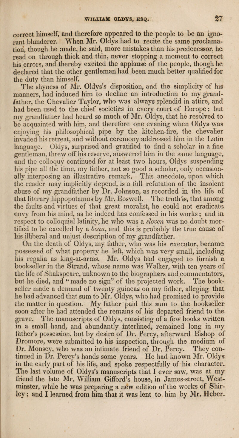 intrusion. The person who knocked happened to be an inquisitive little friend, who was too intimate with the family to be excluded; and asking who was in the parlour, a common name occurred to me, and I told him a Miss Williams. From that time she adopted this name, and retained it amid all her vicissitudes till her death. She was totally void of sensibility, but affected great feeling. She was kindly harboured some time by Mrs. Mayor, the wife of Mr. Mayor, formerly member of parliament for Abingdon, who was an accomplished lady, and at wThose house I was a frequent visiter. One evening when Miss Williams was present, a story of a recent domestic calamity was related, which drew tears from all the company, while Miss Williams forgot herself so much as to continue her needlework with apparent indifference. Mrs. Mayor, observing her so unmoved, could not help expressing her surprise that she should hear so lament¬ able a story, which had so deeply affected all the company, without emotion. Miss Williams, who then thought it time to “ assume a ; virtue if she had it not,” twisted the hair upon her forehead, looked wildly, exclaimed, “ Oh 1 it is too much,” and rushed hastily out of the room to give vent to the violence of her sympathy. At length she withdrew from all intercourse with those who were likely to have known her in early days, and, obtaining the patronage of the present Princess Augusta, was employed by that amiable branch ( of the royal family in the distribution of her charities, to whom, no doubt, she submitted cases of calamity that never existed, and allotted the bounties to herself. She was so artful, so suspicious, and so un¬ forgiving, that a lady who was also patronised by the same princess for her talents as an artist, and who had painted a portrait of her royal highness, assured me she was obliged to pay the most cautious homage to Miss Williams, lest she should deprive her of the royal patronage. It may be thought that I am too harsh in describing one of my early connexions; but I feel it to be a moral duty not to suffer arti¬ fice, hypocrisy, and ingratitude to put themselves forward as virtuous j qualities. Besides, Miss Williams was many years older than I was ; at the time, and I knew too little of the world to be able to pierce j through the veil of practised subtlety and dissimulation which she assumed. Far from regretting that I have thus unmasked an artful hypocrite, who has not left any relations to lament her death, I con¬ ceive it but just that I should undeceive those whom her cunning might have ensnared into friendship, and hold out a warning to amia¬ ble credulity. il The fate of her mother may excite curiosity, and is not unworthy i of notice. She was many years in the Fleet prison after her fall. The friends of her prosperity, as might be supposed, nay, indeed, ex¬ pected by those who know the wTorld, entirely deserted her, and perhaps she was never visited by her daughter, except upon the im¬ pudent pretence of inquiring who were her noble or princely parents. It is not improbable that her son, if then living, was the means of procuring her liberty and affording her subsistence. After many