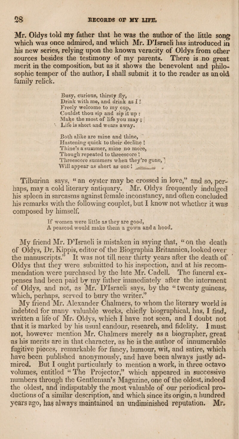 his wife, who was in bed, for a prayer-book or a bible. Mrs. King was alarmed, and apprehended that he had been suddenly seized with insanity. Whether or not he obtained either of the books he desired, I know not, but he continued on his knees, and fervently vowed that he never would visit a gaming-house again. Unhappily, the fascinating vice again tempted him, and at length deprived him of the means of renewing his chance of regaining the favour of fortune. About the year 1782, he had a respectable house in Great Queen- street, Lincoln’s-Inn Fields, and another near Mr. Garrick’s seat at Hampton ; and I believe about that period Mr. and Mrs. Siddons and John Kemble shared their Christmas holidays with him at the latter place. He was then easy in his circumstances, having a large salary, and usually a productive annual benefit. His society was generally courted, as he abounded in whimsical anecdotes, which he related with great spirit and humour; he was a very entertaining companion. He had some time p'otected Miss Baker, an admired dancer, and having unfortunately broken his leg, her attention to him demon¬ strated such sincere affection, that he married her on his recovery. She proved an amiable and affectionate wife, and submitted with patience to the decline of his fortunes, though it was the result of his unhappy devotion to the gaming-table. As an actor, he represented the characters with a reference to human nature, with which he was well acquainted; and he never copied his predecessors, as many actors, both tragic and comic, have often done. He was chiefly excellent in representing the bucks and bloods of the time, a noxious race of animals that are now happily extinct, owing to the strictness of police regulations. We may judge of the manners of the times, even within the memory of our veteran contemporaries, when we find that a learned physician, who mixed with the world, made the hero of his comedy mount a ladder, and enter into a lady’s chamber at midnight. If any person were now to adopt such conduct in private life, he would soon probably find Sir Richard Birnie a very rigid critic, and a strict observant of “ time, place, and action.” That the comedy in question experienced some opposition at first, is evident from the following epigram, which was thrown into the author’s carriage while he was attending a pa¬ tient, and which found its way into the newspapers: TO DOCTOR HOADLEY, M.D. Dear doctor, since your comic muse don’t please, Turn to your tragic, and write recipes.* Towards the decline of life, being embarrassed and finding it diffi¬ cult to procure arrears of salary from Mr. Sheridan, King quitted Brury-lane theatre, placarded that gentleman in the public streets, * Quin, in his usual sarcastic manner, being an enemy to pantomimic comedies, said that “The Suspicious Husband” should be named “The Hat and the Ladder,” alluding to two incidents in the piece.
