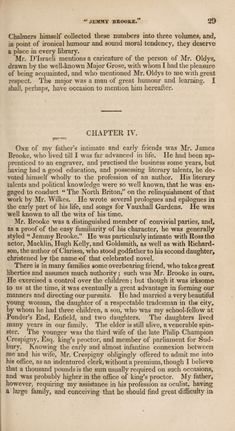 DR. HOADLEY—MRS. INCHBALD. @23 and was engaged by Mr. Harris, the chief proprietor of Covent Garden theatre ; but he performed a very few nights, as Mr. Lewis, who was then stage manager, manifested some discontent, conceiving that some of his own characters might be assigned to King. This dissatisfaction Mr. Lewis communicated to me, and afterward to Mr. Harris, who became alarmed lest he should lose so excellent an actor; and King, having received amicable overtures from Mr. Sheri¬ dan, resumed his station at Old Drury, and Mr. Lewis was easily reconciled to his old manager. Churchill says of King— i • ’Mongst Drury’s sons he comes and shines in brass. It is probable that the satirical poet here intended a pun, and did not intend to confine his meaning to the character in the comedy of “ The Confederacy,” but to King’s general excellence in brazen characters; though, indeed, King’s peculiar merit in that character was unique, and hardly admitted of a parallel. On the death of poor Tom King, his widow was literally obliged to live in a garret in Tot- tenham-court-road, which she made a little paradise, and was chiefly supported by the liberal contributions of some old friends till her death. CHAPTER XXXII. Mrs. Inchbald. I became acquainted with this lady in the year 1782, and an uninterrupted friendship existed between us till her death. When I first knew her, she was a very fine woman, and although conscious of the beauty of her person, she never indulged herself in any expenses for the purpose of making it appear to more advantage. She was at this time an actress at Covent Garden theatre; but, though she always displayed good sense, and a just conception of the characters which she performed, yet she never rose to any height of professional reputation. She had a slight impedi¬ ment in her speech in ordinary conversation, but it never appeared when she was performing on the stage. It is not necessary to enter into her private life, as she has herself given a brief account of it. It is sufficient to say, that when she was about seventeen years of age, she left the house of her father, a farmer in Norfolk or Suffolk, and being strongly imbued wdth theatri¬ cal ambition, she applied to Mr. Griffith, manager of the Norwich company, and in time became connected with many provincial theatres in England and Scotland. She married Mr. Inchbald, an actor and a miniature-painter, a man much older than herself, whose character was highly respected.