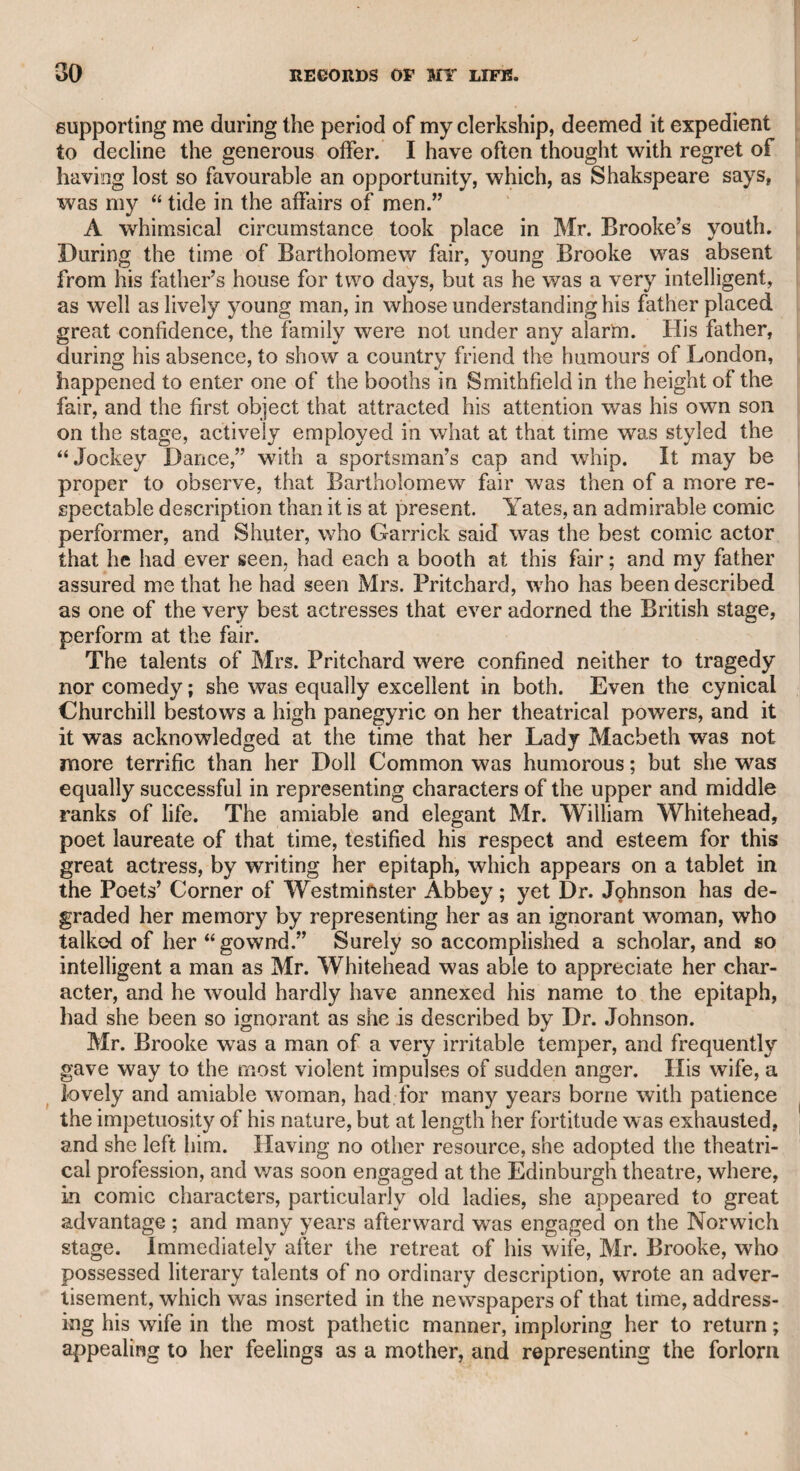 Mr. Inchbald had, I believe, been previously married, and for a season or two had an engagement at Drury-lane theatre, under the management of Garrick, and thought of that actor’s merit, as all men of taste, learning, and judgment did, with the highest admiration. Mrs. Inchbald told me, that in the earlier part of her life she was very irritable in her temper, but time, reflection, and the vicissitudes of fortune had softened and subdued her natural disposition. She mentioned one particular instance of the warmth of her temper when she and her husband were in a boarding-house at Canterbury* while they were both engaged in the theatre of that city. Mr. Inch¬ bald had been employed all the morning in copying a miniature portrait of Garrick. At length dinner was announced by the mistress of the house, and Mrs. Inchbald desired her husband to attend it. He signified that he would be ready in a minute or two, but con¬ tinued to touch his picture. Mrs. Inchbald then urged him to attend at the table below, but finding he still lingered over the portrait, she suddenly seized it, and in a moment obliterated all his morning’s work. She expressed her regret at this action, not only as it was an act of reprehensible violence, but as it was a painful outrage on the feelings of a worthy man. I was in the habit of visiting her every Sunday morning for many years, first when she had apartments in Russell-street, Covent Gar¬ den ; next in Leicester-square, and afterward in Hart-street, near the theatre. She occupied the second floor in all these apartments. The first was in the house which had been called Button’s. Mrs. Inchbald wras then engaged by the elder Colman, at the Haymarket theatre, where she produced her first dramatic piece, entitled “ I’ll tell ye what,” which was so well acted, and so favourably received* that she was induced to relinquish the stage, and devote herself to dramatic and other literary pursuits. One incident which occurred during her engagement at Covent Garden theatre deserves recording. It is well known that the late Mr. Harris, then the chief proprietor of that theatre, was a very gal¬ lant man, and did not find the virtue of several of his fair performers impregnable. At his desire, Mrs. Inchbald attended him one morn¬ ing at his house at Knightsbridge, to consult on one of her plays which was soon to be represented. When the consultation was ended, Mr. Harris, who was a handsome man, and had found so little difficulty among the theatrical sisterhood under his government, thought that he might be equally successful in an attack on Mrs. Inchbald; but* instead of regular approaches, he attempted to take the fort by storm, and Mrs. Inchbald found no resource but in seizing him by his hair, which she pulled wfith such violence that she forced him to desist. She then rushed out of the house, and proceeded in haste, and under great agitation, to the green-room of the theatre, where the company were then rehearsing. She entered the room with so wild an air, and with such evident emotion, that all present wrere alarmed. She hastily related what had happened as far as her impediment would permit her, and concluded with the following exclamation : “ Oh 1 if he had wo-wo-worn a wig, I had been ru-ruined.”