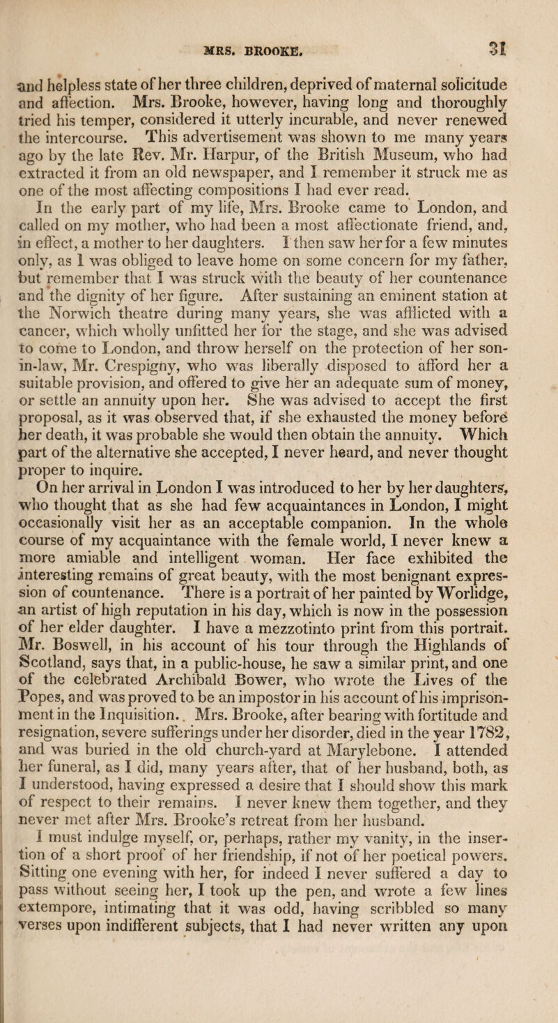 “TO JOHN TAYLOR, ESQ. “ Out of the twenty guineas that you threw at my head, I am resolved to buy half a dozen sixteenths of the lottery. From my own luck I shall get nothing, I am certain ; therefore I request that you will to-mor¬ row, about three in the afternoon (the time of drawing ends, and they will answer for those undrawn), call and go with me—afterward, take three sixteenths and the number of my three, and agree to share in the prizes, which, managed thus, I am certain will be valuable. If you refuse this trivial partnership, there shall be a total end of all inter¬ course between us for ever. I shall buy the tickets without you. My money will go equally if I have blanks, and if I am successful I shall impute the luck to you. Come, and let me despise the gains by 4 Lovers’ Vows/ in comparison with our gains by the lottery.* “E. Inchbald.” Mrs. Inchbald was censured and ridiculed by many of her former theatrical connexions, and even by some of her private friends, for her thrifty habits, which were imputed to her extreme love of money, as she had derived much profit from her plays and other productions. Having a sincere friendship for her, I told her in a letter what I had heard, assuring her I was persuaded the charge was unjust, and only ventured to tell her of it in order that, if there was any part of her conduct which might expose her to such a charge, she might do jus¬ tice to herself, as I knew she generally practised self-denial to contri¬ bute to the assistance of some relations. The following is her answer “ My dear Sir, “ I read your letter with gratitude, because I have had so many proofs of your friendship for me, that I do not once doubt of your kind inten¬ tions. “ You have taken the best method possible on such an occasion, not to hurt my spirits; for had you suspected me to be insane, or even nervous, you would have mentioned the subject with more caution, and by so doing might have given me alarm. “ That the world should say I have lost my senses, I can readily for¬ give, when I recollect that a few years ago it said the same of Mrs. Siddons. “ I am now fifty-two years old, and yet if I were to dress, paint, and visit, no one would call my understanding in question ; or if I were to beg from all my acquaintance a guinea or two, as subscription for a foolish book, no one would accuse me of avarice. But because I choose that retirement suitable to my years, and think it my duty to support two sisters instead of one servant, I am accused of madness. I might plunge in debt, be confined in prison, a pensioner on 4 The Literary Fund,’ or be gay as a girl of eighteen, and yet be considered * As the reader may be desirous of knowing the result of the lottery adventure, it is proper to state that fortune so far favoured us that we derived about threepence each from this enterprising adventure.