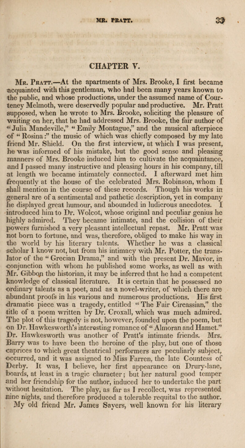Ing that he could not restore him to Fleetwood’s favour. The whole transaction is stated by Mr. Murphy in his life of Garrick, and all the papers are given which passed on the occasion. Macklin’s case was drawn up by Mr. Corbyn Morris, a literary gentleman well known at that time, and Garrick’s answer by Mr. Guthrie, the historian. It is strange that Garrick did not draw up his own case, as he did not want literary powers either in prose or in verse. It is well known that Junius addressed a brutal letter to Garrick, on a suspicion that he had given an information to his majesty George the Third, that Junius would write no more. Garrick sent an an¬ swer to this letter in a very spirited yet respectful style. Junius’s brief but abusive letter was not published at the time, but is seen in the last edition of Junius, in three volumes, including all the private correspondence between Junius and Mr. Henry Sampson Yvocdfall, and Junius and Wilkes, &e.; but as the letter from Junius to Garrick was not published at the time, Garrick’s answer never appeared. I understand that it will appear among the Garrick papers, which will most probably be published before the present work is put to press, and will show Garrick in a very favourable light. I will now proceed with some further account of Macldin. He displayed the violence of his temper in thrusting bis cane into the eye of Mr. Hal lam, the uncle of Mrs. Mattocks, the admired comic actress. Mr. Hallarn died in consequence of this wound, which per¬ forated the brain, and Macklin was tried for the crime at the Old Bailey, but acquitted, because it did not proceed from malice pre¬ pense. It was formerly the custom with the actors and many literary char¬ acters of the time, to walk in the piazzas of Covent Garden in the middle of the day, and then to adjourn to dinner at the Bedford and other coffee-houses in the neighbourhood, and Mr. Murphy assured me that he was present at the following scene. Foote was walking with one party of friends, and Macklin with another. Foote diverted bis friends at the expense of Macklin, whom he not only turned into ridicule, but attacked his character on all points. Macklin was not less active in abusing Foote. This scene continued for some time, and the reciprocal attacks seemed to receive an additional stimulus as they passed each other. At length all the friends of both parties went away, and Foote and Macklin were left masters qf the field ; but Murphy lingered after he had taken leave of Foote, merely to see how the combatants would treat each other. To his surprise, Foote advanced to Macklin, and- said in an amicable manner, fiC Macklin, as we are left alone, suppose we take a beefsteak to¬ gether.” “ With all my heart,” said Macklin ; and they adjourned to the Bedford, as if they had been the best of friends. They after¬ ward, however, came to an open rupture. Both gave public readings, in which they introduced the most vin¬ dictive abuse of each other. My father used to attend them both. Macklin sevefely arraigned the moral character of Foote, and his