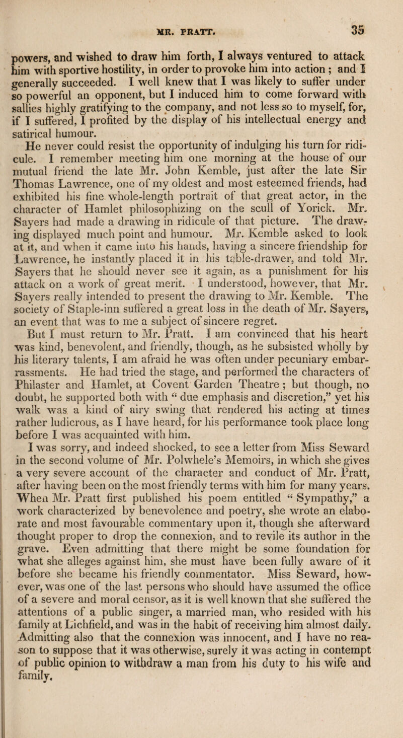mimic, in which capacity I became acquainted with him early in my life. He wTas chiefly a mimic of the theatrical performers of that time, but introduced many odd characters in his miscellaneous compositions, which he publicly recited. I remember to have heard him deliver his recitations at Marylebone Gardens, now covered with elegant man¬ sions. Like his father, he wras a musical performer, and accompanied himself with skill and taste on the guitar. As the nature of his profession induced him to lead an itinerant life, I never knew when or where he died, but have reason to fear not in prosperous circumstances. He wrote many songs and other poetical productions; but as he kept them in reserve as instruments of his calling, 1 only know them as he recited them in public, or to me when he called on me. I only knewT of his death when his daughter, whom I understood to be the mother of Mr. Kean, called on me to sell some musical productions of her deceased father; and on more than one occasion that child accompanied her who wTas destined to become the most popular and attractive actor of his day. I have introduced these circumstances, merely to show that I had more reason to be the friend of Mr. Kean than to be adverse to his talents. I will venture to say a few words respecting Mr. Kean as an actor. He had the sagacity to perceive that there were many points and passages in dramatic characters which performers in general passed negligently over in their endeavours to support the whole of the part, but which admitted of strong expression. These points and passages Mr. Kean seized upon, and brought forth, sometimes with archness, and often with a fiery emotion which made a strong impression on the audience, and essentially contributed to his extraordinary success. That he performs with great energy must be readily admitted, and it is to be hoped that he will inoculate some of his professional brethren with the same fervour. Here I conclude my observations on Mr. Kean, heartily rejoicing at his prosperity, as he is the grandson of my old friend, and as he is well known to be a liberal-minded man, and ready to manifest a gen¬ erous zeal to assist any of the theatrical community who fall into distress. It may be mentioned among the extraordinary vicissitudes of life, that when the late Mr. John Kemble, in his almost idolatrous admira¬ tion of Shakspeare, during his management of Drury-lane theatre, performed Macbeth, he introduced the children according to a pas¬ sage in the play as spirits— Black spirits and white, Red spirits and gray, Mingle, mingle, mingle, You that mingle may. Mr. Kean figured as one of those spirits, and was afterward des¬ tined to perform the royal usurper himself on those very boards, and to draw popularity from that other great tragedian. Mr. Kemble did