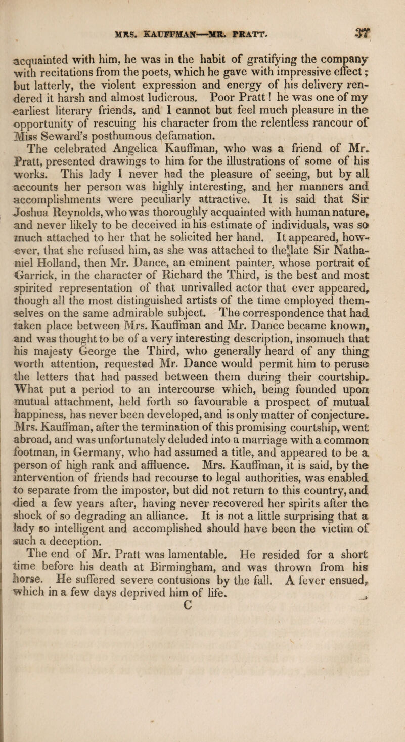 he thought even Garrick could not have performed Holla so well. I ventured to ask him if this opinion did not savour of parental par¬ tiality in the author of that character. He contradicted this conjecture, and then I asked him if he would have written a monody on the death of Kemble. He said no, because Garrick was universally ex¬ cellent, but that Kemble, whatever might be his merit, was limited in his genius. Mr. Sheridan was averse to punning, to which I was perhaps at that time too much addicted, and resuming our conversation on Garrick, I asked which of Garrick’s performances he thought the best ? “ Oh !” said he, “ the Lear, the Lear.” Indulging my usual habit, I could not forbear to observe, “ No wonder you were fond of a Leer, since you married an Ogle .” He then mentioned the name of a notorious punster of our acquaintance, and said it was too bad even for him. Mr. Richardson was very attentive to Mr. Sheridan, but spoke little. I believe many will envy me the conversation of two such men, which I enjoyed till three in the morning. CHAPTER XLVIII. Mr. Richardson I had introduced to Dr. Monsey’s table at Chelsea, and they were conversing on the subject of the universe; the doctor’s manner of admitting the existence of a Supreme Being was in the following words: <s I can’t do without an intelligent agent.” After all, what are the opinions of any human being ? The wisest can only form his opinion on the opinion of others, and they must be wholly made up of the habits, prejudices, inclinations, and passions of each individual. Monsey was an enemy to all forms, but was capable of very generous actions. He had a peculiar clock of a complicated descrip¬ tion, which required a skilful workman, perfectly acquainted with its structure, to regulate its movements when necessary. For this purpose he became acquainted with a Mr. Barber, a watch-maker, who lived in Dean-street, Soho, to whom he gave five pounds a year for that service. On those occasions Barber used to dine with him, and I was one day of the party. When Barber was upon the steps performing his office on the clock, the doctor was sitting by the fire with his legs on the table, as he said he courted as much as he could the horizontal posture, in order to give less trouble to the blood in its travels through the body. While Barber was wholly absorbed in his business, Monsey said in a loud tone, “ Barber, I don’t believe you’ll ever be able to pay me the 100Z. that I lent to you.” Barber turned round, raised his spectacles on his forehead, and with ludicrous sincerity, as regular as the mechanism he had been handling, answered,
