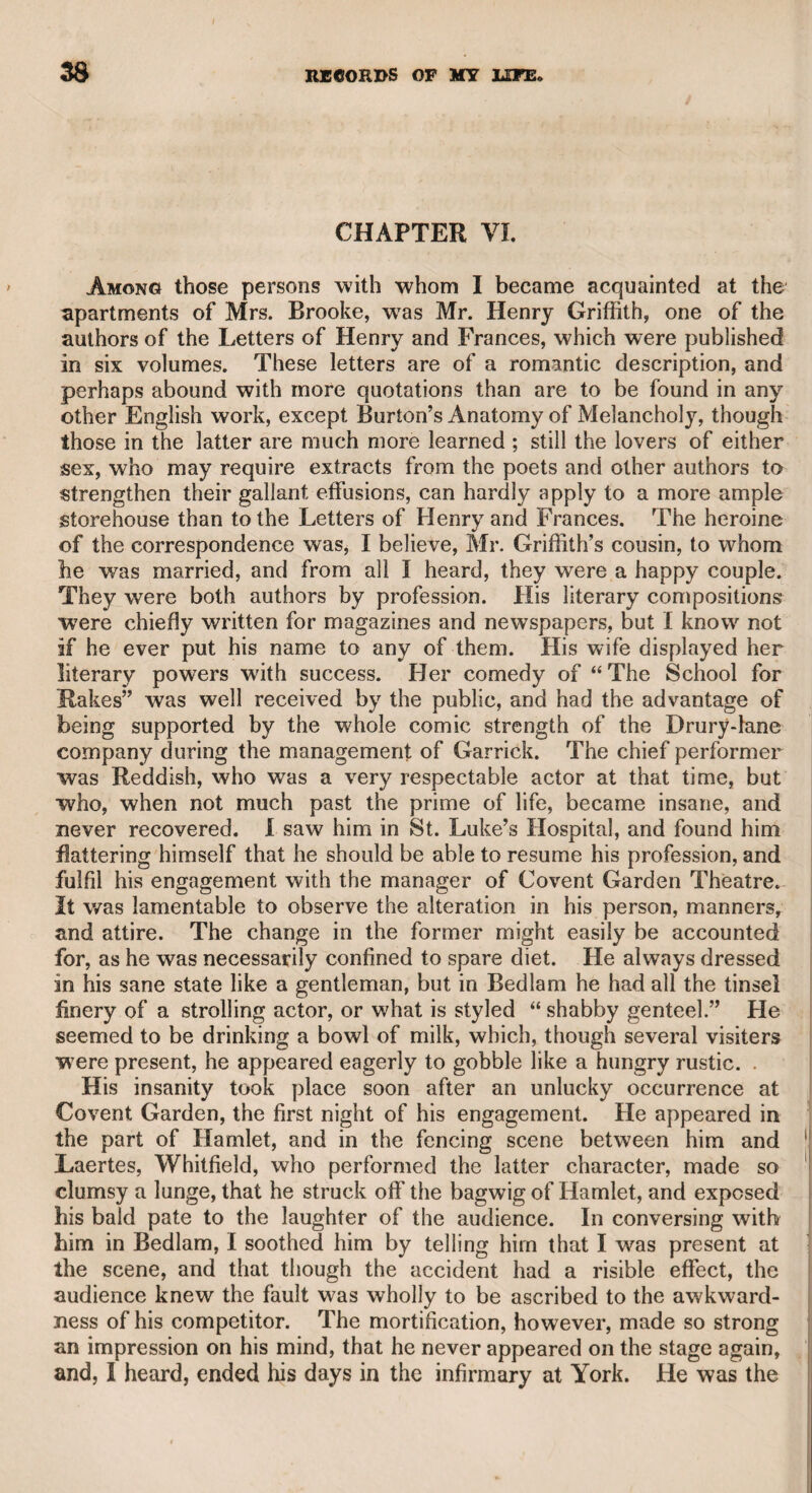 CHARLES XII.—FRANCIS NEWBERY, ESQ. 349 Charles the Twelfth was the favourite hero of Dr. Mousey, who used to say that “ though he was a coward himself, he always loved bravery. He told me that while he was in Norfolk, some foreigners visited the place with a puppet-show, and among them was an old Livonian soldier, who had served under the King of Sweden. Anxious to know something of his favourite-hero, the doctor asked the man if he could recollect any thing respecting him. The man said all he could remember was, that a bomb-shell once burst very near to them both, and that he ran some paces away, but the king remained on the spot. Charles called to him and asked him why he ran, and the man answered that he was afraid of the bomb. The king made no reply, but the man added that he saw him lift his hands, and heard him sav to himself, “ Would I knew what fear is !” As this anecdote was not likely to be the invention of an ignorant old soldier, it may be received as a genuine trait of the character of the Alexander of the north.* After all, Charles was a savage hero. He cared nothing for the lives of his soldiers when his own ambition was concerned, however desperate his situation, or how many soever were “ killed off” to use an expression of the late Mr. Windham, not much to the honour of his feelings. Charles's treatment of Patkul was an act of monstrous cruelty, which nothing but insanity could palliate. It was an act of deliberate ferocity that will always stamp an odium on his character. His behaviour also to the Turks at Lender was characterized by ingratitude, folly, and even madness. IIow would he have felt if he could have peeped into the book of fate, and have seen the throne of his heroic ancestors occupied by a subaltern of a revolutionary French army 1 Francis Newbery, Esq. With this gentleman I became acquainted through the medium of my friend Sir Francis Freeling, who married his daughter. He was a scholar and a poet, and also a musician, or rather a lover of music, for as an instrumental performer I am not acquainted with his skill. lie was a great admirer of Dr. Crotch, whose taste, judgment, and professional skill are well known. Mr. Newbery made many translations of the classical authors, particularly Horace, in which, as far as I can presume to judge, he fully entered Into the spirit of the author. He also wrote many original compo¬ sitions, which were set to music by Dr. Crotch and his other friend Mr. William Shield, whose moral qualities and professional talents he held in the highest esteem. He was also very much attached to the late Mr. Bartleman, the admirable classical singer, as he may fairly be styled, since his manner of singing was at once learned and impressive. Mr. Newbery kindly invited me to his private and select concerts at his house in St. Paul’s churchyard, where the charms of music, and his lively and intelligent conversation, constituted an exquisite repast. His amiable and accomplished daughter was the second * Voltaire relates a similar event, and probably it may be the same, though without Charles’s exclamation, which was not likely to be heard, except by the soldier who was so near to him. Q