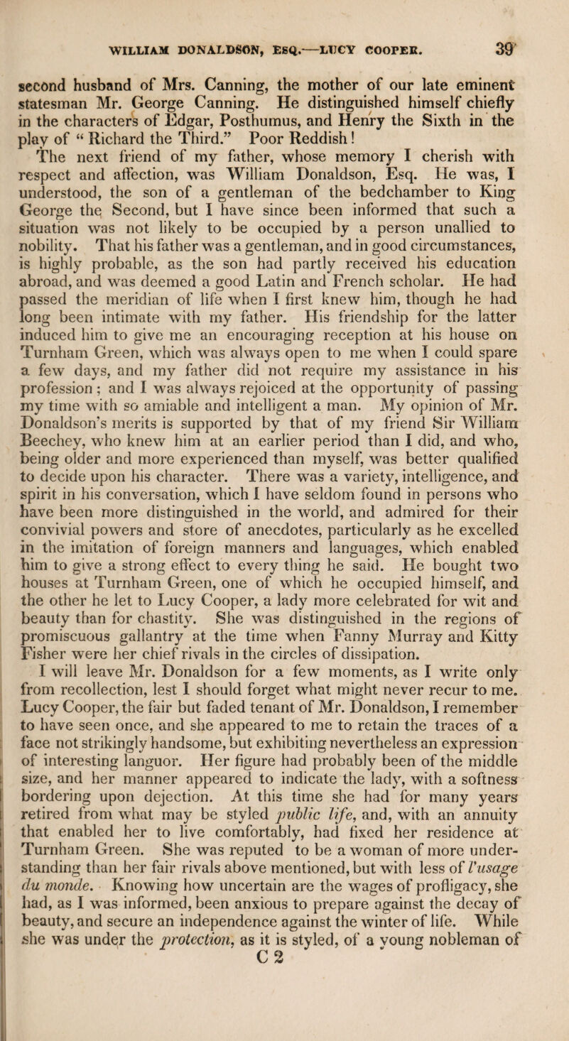 MONK LEWIS—COLONEL FREDERICK. 359 filial affection, he observed, that if his son could live upon 400Z. a-year, he should reduce his income to that sum. The son then, at the haz¬ ard of a similar reduction, again divided his income with his mother. Such conduct ought to be recorded. It is to be regretted that Mr. Lewis wrote his celebrated romance entitled “ The Monk,'’ though it must be acknowledged that the work displays great invention and descriptive power, and considerable poetic excellence. As this gentleman was much courted by the higher circles, and was a popular author, it is strange that he should have sunk into the grave with as little notice as if he were a common individual. He had visited the West Indies to look after some pro¬ perty which devolved to him, and as he was returning to this country, died on the passage. His death was simply noticed in the public journals, merely by his name, though some tribute to his talents and his memory might naturally be expected. His “ Castle Spectre” was very popular and attractive, and was of great advantage to Drury-lane theatre. The following is told respecting this piece, for which he had not received his profits as the author. In some argumentative dispute with Mr. Sheridan, Mr. Lewis, meaning to reproach Mr. Sheridan for delaying the pecuniary recompense due to the author, offered to lay a sum equal to what the theatre had derived from “ The Castle Spectre,” that he was in the right. *c No,” said Mr. Sheridan, “ I will not lay so large a sum as what the piece brought, but I will readily hazard what it is intrinsically worth.” Soon after this satirical sally the author was duly re¬ warded. Colonel Frederick, whom I have mentioned before as the son of Theodore, King of Corsica by the voluntary choice of a whole people, was a particular friend of mine. He told me he was once in so much distress, that when he waited the result of a petition at the court of Vienna, he had actually been two days without food. On the third day a lady in attendance on the court, whom he had previously addressed on the subject of his petition, observing his lan¬ guid and exhausted state, offered him some refreshment; he of course consenting, she ordered him a dish of chocolate, with some cakes, which rendered him more able to converse with her: in a short time they conceived a regard for each other, and were afterward married. He told me she stated that her reason for delaying to procure an answer to his petition was in ord^|tofjlH>long the intercourse between them. How long the lady li^dp know not; as I enjoyed his com¬ pany, but did not think proper to inquire more of his history than he was disposed to relate. He had a son whom I knew, a very ele¬ gant young man, who was an officer in the British army, and was killed in the American^a^^ He had a daughter also, named Clarke, whom I knew after the Monel’s death. She had, I believe, some offspring, but to whom she had been married, and what became of her family, I never knew. I remember that in the short interview which I had with her, in