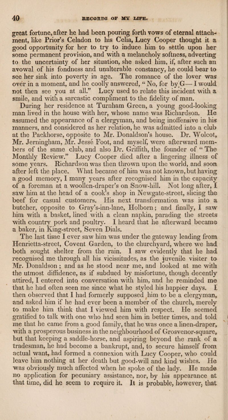 a little interrupted by a short dispute between Mr. Kemble and Mr. Perry, the latter having given an offensive answer to something said by Mr. Kemble. Mr. Kemble looked at him with contempt, and wishing to put an end to the contest, said emphatically, with Zanga, “ A lion preys not upon carcasses.” This rejoinder roused Mr. Perry, and serious hostilities might have ensued, if Mr. Const and Mr. Richardson had not instantly interposed, and by their friendly and impressive mediation restored peace and good-humour. The late Mr. Francis Twiss, father of the present Mr. Horace Twiss, by the sister of Mr. Kemble, was also one of the party, and as soon as Mr. Perry arose with an evident hostile spirit, he arose also to support his friend Kemble, and to effect a reconciliation, but his feelings over¬ powered him, and the work of amity was effectually accomplished by Messrs. Const and Richardson. Care, however, was judiciously taken by Mr. Woodfall to prevent the disputants from returning to town in the same vehicle, lest the contest should be renewed. I returned in the same coach with Mr. Const, Mr. Kemble, and Mr. Twiss, and there was no allusion to the unpleasant controversy in our journey. Mr. Woodfall had a high idea of the importance of a parliamentary reporter, and when I one day congratulated him on having his elder son in town to assist him, during a very heavy week—“ Yes,” said he, “ and Charles Fox to have a debate on a Saturday !—what! does he think that reporters are made of iron ?” There is a ludicrous simpli¬ city in his thus supposing that a great politician, with an object of consequence to his party in view, should have thought of parliament¬ ary reporters. Mr. Woodfall told me that after Dr. Dodd had been tried and con¬ victed, but not ordered for execution, he sent to request Mr. Wood- fall would visit him in Newgate. Mr. Woodfall, who was always ready at the call of distress, naturally supposed the doctor wished to consult him on his situation, or to desire that he would insert some article in his favour in “ The Morning Chronicle.” On entering the place of confinement, Mr. Woodfall began to condole with him on his unfortunate situation. The doctor immediately interrupted him, and said that he wished to see him on quite a different subject. He then told Mr. Woodfall, that, knowing his judgment on dramatic matters* he was anxious to have his opinion of a comedy which he had writ¬ ten, and if he approved of it, to request his interest with the managers to bring it on the stage. Mr. Woodfall was not only surprised, but shocked, to find the doctor so insensible to his situation, and the more so, because whenever he attempted to offer consolation, the doctor as often said, “ Oh ! they will not hang me!” while, to aggravate Mr. Woodfall’s feelings, he had been informed by Mr. Ackerman, the keeper of Newgate, before his interview with the doctor, that the order for his execution had actually reached the prison. For this ex¬ traordinary fact, the reader may confidently rely on the veracity of Mr. Woodfall.* * I once heard the unfortunate doctor preach at the Magdalen Hospital. Presum¬ ing upon his importance, he did not arrive till the service was over, and a clergyman