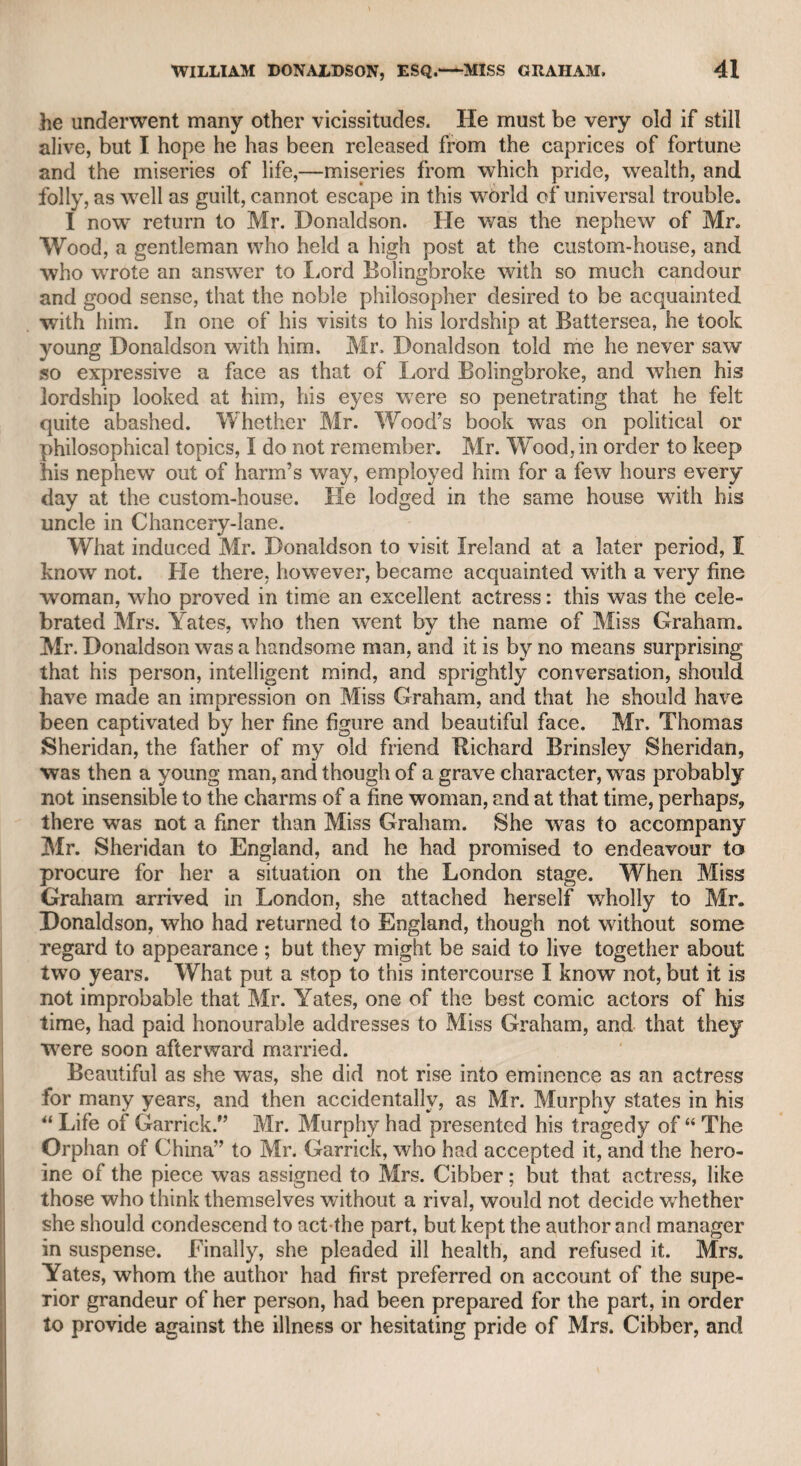 JOHN NICltOLLS, ESQ.—MR. MATTHEWS. 407 System of bribery by which he was accused of supporting his admin¬ istration ; conceiving, I suppose, that Sir Robert, at that critical pe¬ riod, when there was a strong spirit of Jacobitism prevalent in a great body ol friends to the Stuart line, thought, as selfishness is the great principle of human action, bribery was likely to be the most powerful antidote to the political poison, and consequently the best means to remove all danger from the Brunswick family. Here I may introduce an anecdote which I learned from my friend Dr. Monsey, who knew the fact. A public dinner was held at a tav¬ ern in Yarmouth during the reign of George the First. The com¬ pany almost entirely consisted of friends to the Stuart family. The king’s health, without specifying the name of George, was drunk in so mysterious a manner as to alarm a sturdy old farmer, who was strongly attached to the new family on the throne : therefore, when it came to his turn to pass the toast, he said :—<c Gentlemen, the pres¬ ent toast has been given in so enigmatical a way that I do not un¬ derstand it; therefore, to put an end to all doubts and mysteries, here’s King George.” When the next man in succession was to drink the toast, he said “ Well, then, here’s the king that God loves best.” “ Hold ! hold !” said the loyal farmer, interrupting him, “ that’s not King George !” A triumphant laugh of the Jacobite party followed, of course, and this simple mistake covered the loyal farmer with confusion. My father was a member of an evening club, held at a tavern in Cross-street, Hatton Garden, which was frequented by the chief in¬ habitants of that neighbourhood, among whom was Dr. Crawford, who kept a respectable academy in that street. Mr. Munden the actor, and myself, were among his scholars. 1 did not recollect Mr. Munden, but I believe he recollected me ; and as he was a respect¬ able member of society, as well as an excellent actor, i was glad to renew our intercourse when he became one of the chief comic props of the London stage. At the club above mentioned, a Mr. Matthews, an eminent dancing- master, was among the members. What Churchill says of Davies the actor, might, according to report, be said of the dancing-master: That Matthews had a very pretty wife. Matthews had become acquainted with a Mr. Sterne, a German, and a scholar. He was an usher for the foreign department of Dr. Crawford’s academy. As he was but in indifferent circumstances, Matthews invited him to reside in his house, in Brook-street, Holborn. The beauty of Mrs. Matthews unhappily captivated the sensitive Ger¬ man, insomuch that the friends of Matthews expressed their surprise that so young and good-looking a man of talents should be received as a resident in his house. Matthews became alarmed, and by some alteration in his conduct towards Sterne, excited strong suspicions in the latter. It unfortunately happened, that one of the children of Matthews, unable to eat the whole of a piece of bread and butter, bad
