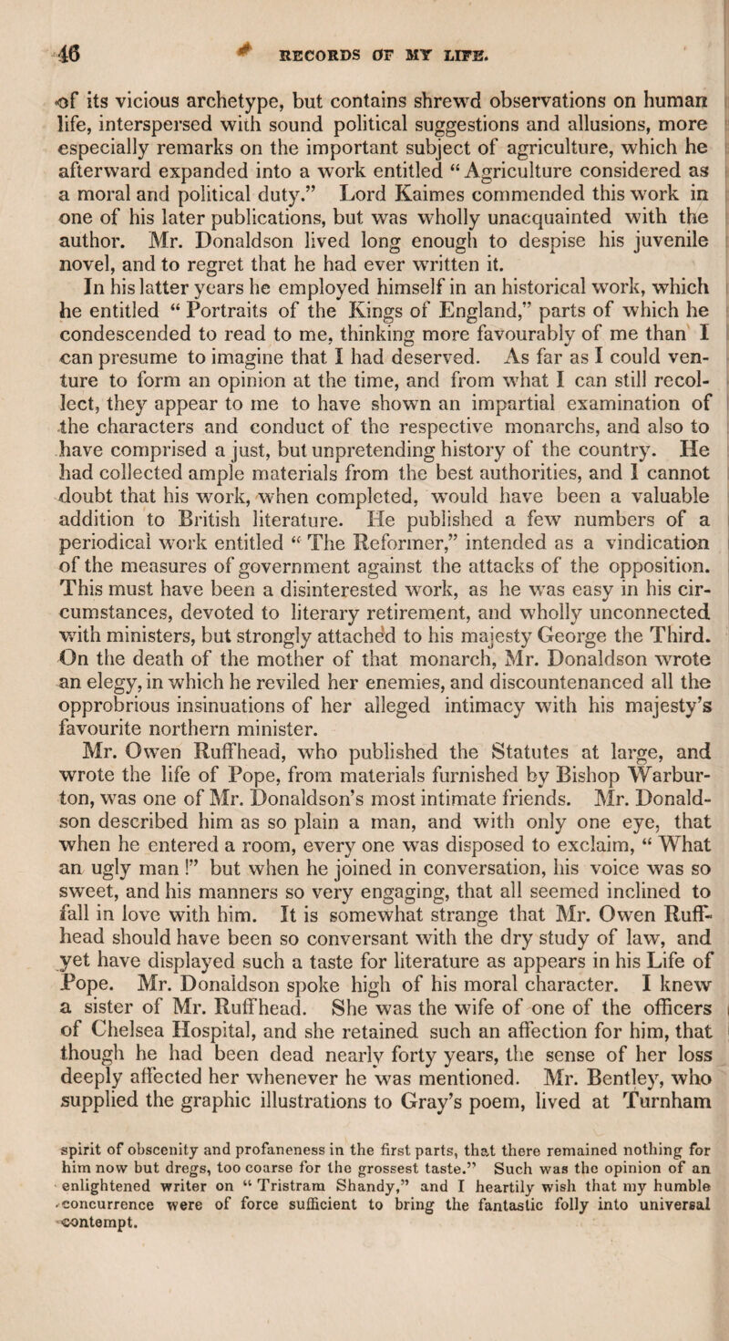 HEV. WILLIAM PETERS. 89 t CHAPTER XII. Rev. William Peters. With this gentleman I was acquainted, in my early days. I was introduced to him by the Rev. Richard Pinnock, rector of Abinger in Surrey, and of St. John’s, Bermondsey. He was also chaplain to the Earl of Godolphin, and one of the officers of the British Museum, He was an irritable but an honourable man ; a good classical and French scholar. He had a turn for humour and poetry. Whenever I received an invitation to dine with him, it was generally conveyed in rhyme. He lived to a very advanced age, and I joined in the melancholy duty of attending his funeral, with the present Sir John St. Aubin, Bart., and the late Mr. Planta, then chief officer of the British Museum. I knew Mr. Peters had entered into the church. As an artist, he had gained considerable reputation in portrait-painting. After he became a clergyman, he resigned his situation as a royal academician, conceiving that it would be unsuitable to his clerical function ; but on his resignation, he was appointed chaplain to the Royal Academy, which, though a mere nominal office, evinced the respect of the president, the late Sir Joshua Reynolds, and of the council of that institution. Mr. Peters told me, that besides the propriety of resigning his academical honour, he was induced to relinquish his profession of an artist by the following circumstance : A lady of quality having requested he would recommend her- to a good landscape-painter, as she wanted a couple of pictures of that description, he replied, that considering Richard Wilson as the best painter of landscapes, he recommended him. The lady then desired that he would accompany her to the painter’s house. He accordingly went with her, and found the artist at home. The lady desired to see some specimens of his skill, and Wilson had luckily not sent home two pictures which he had just finished, and brought them to her. Peters said he was afraid , that Wilson’s bold style and rough colouring would not be suitable to female taste, and that the lady would not be duly impressed with the grandeur of his conceptions, that he, therefore, placed them at some distance, in order to make them appear to more advantage. The lady, however, happened to be struck with them, and gave him a commission to paint two landscapes, at a liberal price, on subjects chosen by himself. As Peters was going to hand the lady into her carriage, not intending to return with her, Wilson whispered that he wanted to speak to him. Peters, of course, returned with him. Wilson, after thanking him warmly for his kind recommendation, told him he was so distressed, that if Peters would not lend him ten guineas, he could not fulfil the order, as he had no money to buy colours or canvass. Peters promised he would send the money to
