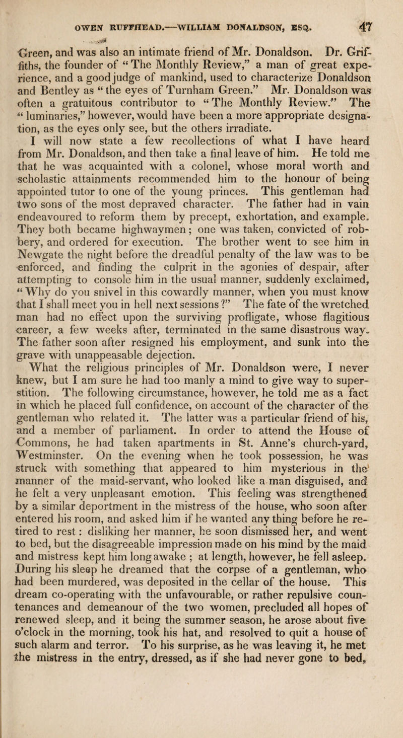 •whom we had passed the night, we met Tetherington, who was so tipsy that he hardly knew me, but notwithstanding his convivial state, all he said w7as, “Will you go and have a booze?” We, however, declined the overture, and wished him good-night. He had an agree¬ able person; and an actress of merit on the London stage was so attached to him, that she relinquished a good situation to live with him, and thereby lost her reputation, and finally sank into dejection and ruin. The late Mr. Lewis, the great comic actor and the unaffected gen¬ tleman, told me the following anecdote of Mr. Tetherington. An elephant was brought to Dublin, and as it was the only one that had ever been seen in Ireland, the proprietor charged a crowm for the sight. Tetherington, who wanted to see, but was not inclined to pay, hastily entered the place, exclaiming in a hurry, “ Where’s your elephant? What! is that him? Turn him about: Lord, how he stinks !—I can’t stay any longerand, holding his nose while he uttered this complaint, he as hastily left the place as he had entered, and the keeper was afraid to stop him and demand payment, lest he should bring a disgrace upon the animal, and lessen its attraction. If this story had reached London before Tetherington, he might have Ibeen deemed, in the words of Pope upon Gay, “ in wit a man,” rather than “in simplicity a child” Coan, the dwarf. This man is mentioned by Churchill in his “ Kosciadspeaking of Barry, who was very tall, he says, While to six feet the vig’rous stripling grown, Declares that Garrick is another Coan. Coan lived at the house of one of the Pinchbecks: of these there were three brothers, all of whom were acquainted with my father. They had invented the metal which went by their name, and to attract public attention they pretended to quarrel, and advertised against each other, all claiming the invention, and proclaiming the superiority of the article in which each of them dealt. They wTere, however, upon the most amiable footing in reality, and used to meet every night and divide the profits of the day. The metal had lost Its popularity when I used to accompany my father to visit his patients, and he generally called on them as he passed their way. In my time one of the Pinchbecks kept the toy and rarity shop in Cockspur-street, and was patronised by King George the Third, who , was fond of'ingenious curiosities; another was a pawnbroker, in i West Smithfeld; and the third was landlord of a coffee-house and tavern in Five Fields, Chelsea. With him resided Coan the dwarf, whose portrait was the sign of the tavern. I remember being with my father at this tavern, of which Coan was the principal attraction. I was about twelve years old, and Coan was shorter in stature than myself. He wraiked to and fro in i the room conversing with great ease and spirit with my father, upon i public affairs, I presume. The notice which Coan excited, and the
