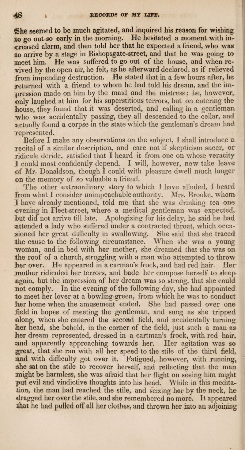 as he never was accustomed to suppress his resentments, except, per¬ haps, that Garrick had improved so much on the original conception^, that he did not think proper to hazard the comparison ? Mr. Murphy was a liberal admirer of other writers. He told me that he was formerly a constant visiter at a bookseller’s shop at the Mews-gate, kept by Mr. Paine, whose son is now in partnership with Mr. Foss, in Pall Mall. He further assured me, that his chief reason for frequenting that place, which was the principal resort of literary characters at the time, had been to listen to the conversation of Dr. Akenside, while he himself pretended to be reading a book. He said that nothing could be more delightful than the poet’s conversa¬ tion. I asked him if he ever became acquainted with him, and he answered in the negative. I then asked him why he had not endeav¬ oured to make himself known to so eminent a man, as he was him¬ self a scholar, and well known as a dramatic writer. “ Oh!” said lie, “ I had only written farces, and the doctor would not have con¬ descended to notice me.” This modest delicacy shows that he had no overweening confidence in his own powers. He assured me that he had read “ The Pleasures of Imagination” twenty-three times, and always with' new pleasure. Mr. Murphy was the translator of Marmontel’s “ Belisarius.” He received the original, sheet by sheet, from Paris, and the translation was published in London as soon as the original appeared in that capital. During the French revolution, and the threatening progress? of French principles in this country, Mr. Murphy published a trans¬ lation of Sallust’s “ History of Catiline’s Conspiracy, with the four Orations of Cicero.” This work he dedicated to the Earl of Laud¬ erdale, who was then a very conspicuous character in public. The dedication severely animadverts upon his lordship’s political conduct^ and there are many notes and illustrations of the same tendency. My late friend Mr. John Gifford, the magistrate, addressed letters to Lord Lauderdale about the same period, and they form a masterly examination of his lordship’s political character and conduct. Murphy published his translation of Sallust under the name of George Frederick Sydney, and dated it from Bristol, conceiving that such an appellation had a true British sound; but a whimsical cir¬ cumstance occurred, for a person of that name called upon the pub¬ lisher, and remonstrated with him on the liberty he had taken in affix¬ ing his name to the wrork. Mr. Murphy’s translation of “ Tacitus” is well known, and, I be¬ lieve, generally approved. He used to style it “ a jail-delivery of Tacitus from Gordon.” He might probably have received a libera! recompense if he had dedicated this work to the Marquis of Lans- down, who was conspicuous in the political w7orld at the time, having received a hint to that effect from his lordship; but he determined* though then in a situation which would have rendered a pecuniary supply peculiarly acceptable, to dedicate it to his old friend Edmund Burke. He presented me with a copy of that work, and also with his “ Life of Johnson,” as well as his translation of Sallust. The