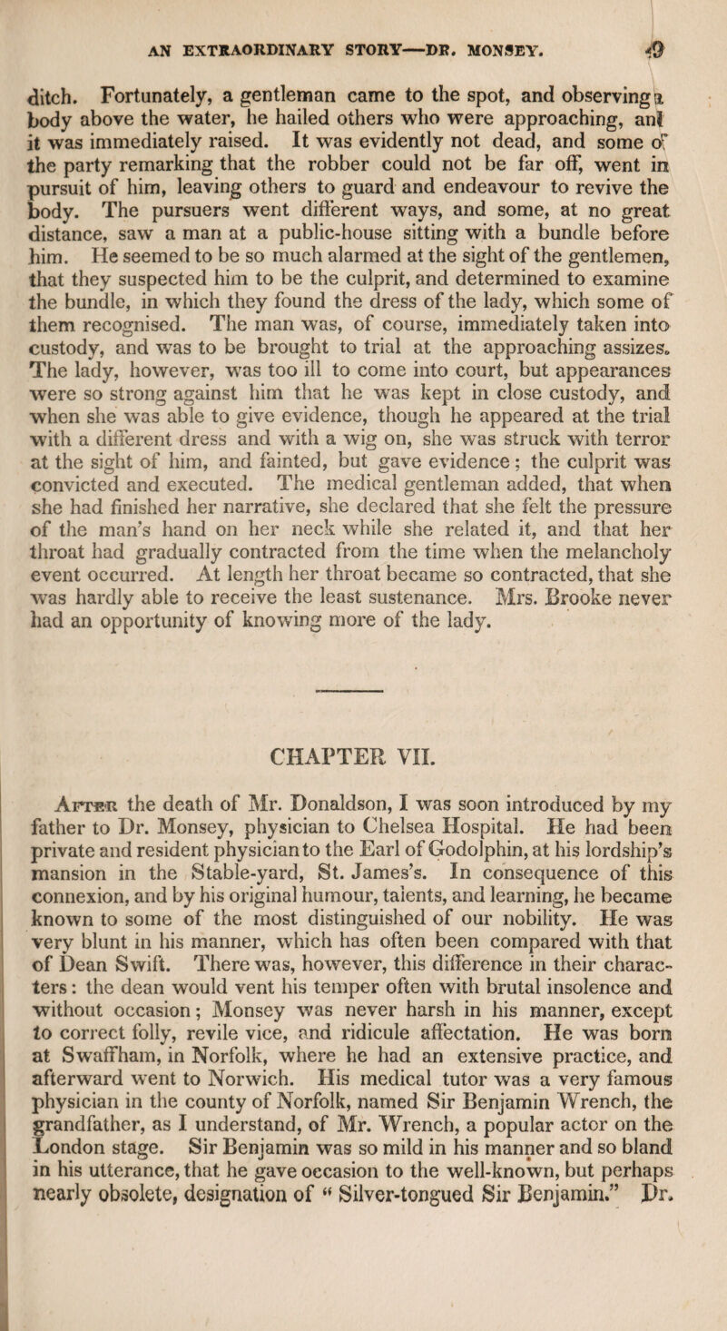 Mr. Murphy was placed in this comfortable situation, I had the pleas¬ ure of dining with him, in company with Mr. Foot ^nd a few friends, *at the Prince of Wales’s Tavern, in the vicinity of Sloane-street. Before dinner he read to us the conclusion of “ The Life of Garrick,1w in which, in a masterly manner, he has reviewed his character as a manager, an actor, an author, and a private gentleman, paying in all the highest tribute to his memory. I cite the following passage from Mr. Foot’s life referring to this ■ 'occasion :—“ I never shall forget that when the chief of the company had departed, he, Mr. Taylor, and tmyself took a turn into Sloane- street, just as the full moon appeared above the horizon, and without preparing us at all for it, he threw himself into a fine dramatic atti- i tude, and recited in the most impressive manner Pope’s description i of the moon of Homer.’’ I remember being as much struck as Mr. Foot was at the grand and graceful manner in which Mr. Murphy recited this beautiful pas¬ sage ; and if I were to judge from it of his powers as an actor, I should conclude that Churchill’s description of his theatrical talents i was the mere effusion of political malignity. He was an admirable; reader, as I had a good opportunity of knowing, for he invited me to■ dine with him tete-a-tete at Hammersmith, and read to me one of his! manuscript tragedies ; and without the least pomp or affectation, he \ appeared to me to be able to do justice to any author in theatrical performance. His voice was firm and well-toned, and capable of[] adapting itself to every change of passion, particularly as his figure im the meridian of life must have been lofty and commanding. It is evident that he thought he possessed talents for the stage, as he adopted the theatrical profession at the time when Garrick was in the meridian of his powers, and the object of Murphy’s highest ad mi¬ gration. Wedderburne must have been intimate with him during the: time that he was on the stage, as may be inferred from Churchill’s i having described the former as The pert, prim prater of the northern race, Guilt in his heart, and famine in his face. He was mentioned in “The Rosciad” as the advocate for Mr. Mur- t phy in his pretensions to the theatrical chair. Wedderburne, when if he became Lord Loughborough and lord-chancellor, appointed; Murphy commissioner of bankrupts, which office after some years;! he resigned, but not being prosperous in other pursuits, he applied; for it again and was reinstated. it is to be regretted that his lordship did not appoint him a master i in chancery, as the noble lord knew how careless he was in money matters, for he was well qualified for the situation, and then he would have had a comfortable provision for life. Ifis third appointment as commissioner of bankrupts, after he had twice resigned the situation, was given to him by Lord Eldon ; and when he tendered his third 1 resignation to that nobleman, his lordship advised him in a kind letter 1© retain it, observing that no doubt some of his brother commis-
