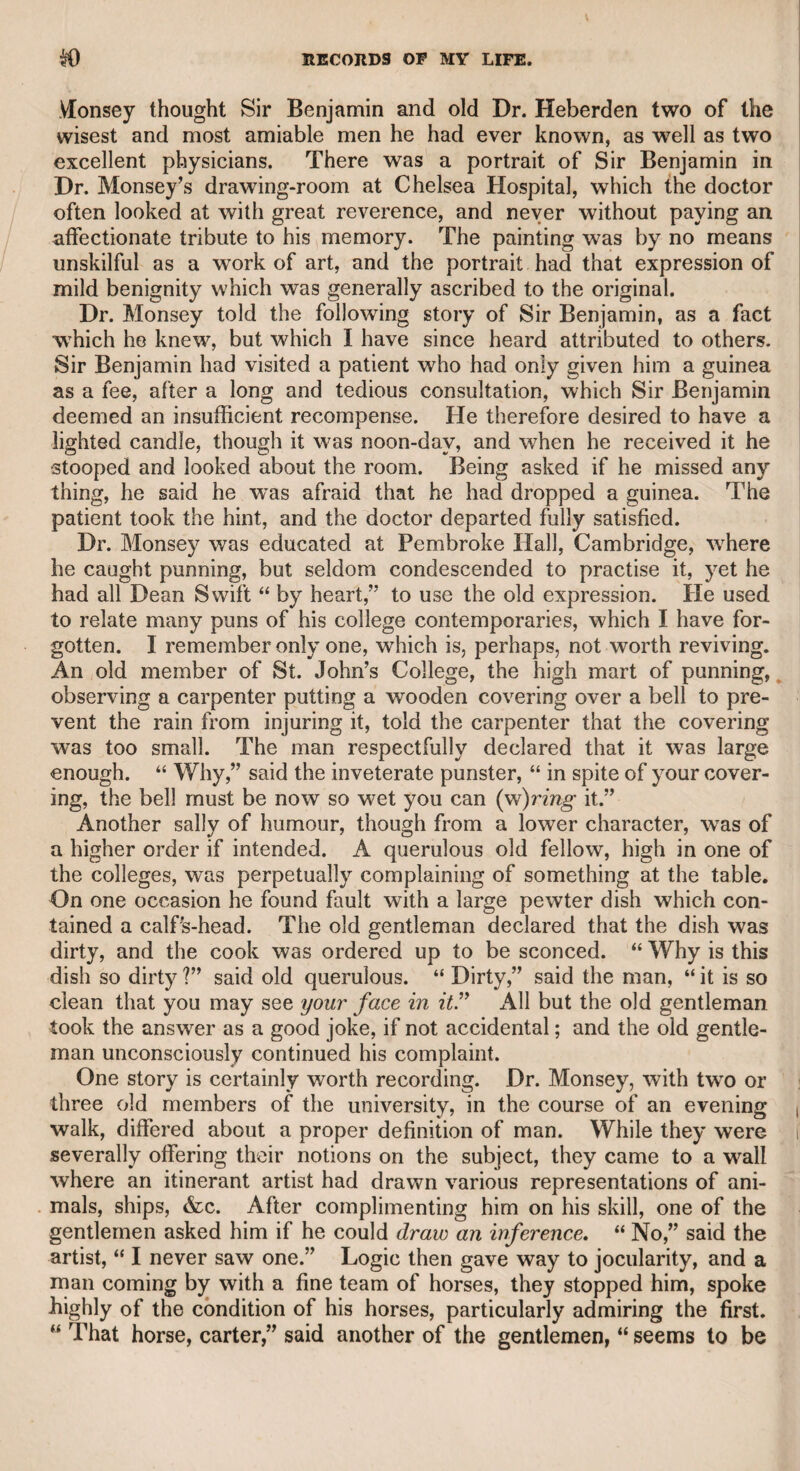 MR. STEPHEN KEMBLE. 131 which prevented what he said from being at first distinctly under¬ stood. It is mentioned to the honour of Ross, that when “ The Rosciad* was first published, and he was told it was a severe attack upon the whole community of actors, himself among the number, he imme¬ diately said, in the words of Cato:— 411 should have blush’d if Cato’s house had stood Secure, and flourish’d in a civil war.” Mr. Stephen Kemble was an actor of considerable merit, and only precluded from representing the first heroic characters by his extra¬ ordinary bulk. He was a remarkably handsome man. He had been apprenticed to a surgeon in some provincial town, but his devotion to the stage induced him to resign his profession. He had a strong sense of humour in private life, and related anecdotes, particularly of the theatrical kind, with admirable effect. He also possessed poetical talents, which appear to advantage in a large octavo volume published by subscription. Iiis skill in recitation was so well known, that he was generally requested in company to indulge them with some pas¬ sage, which he chiefly repeated from Shakspeare. He was so fat that he required no stuffing to appear in Falstaff, which character he supported with a flowing manly humour, and, I may venture to say, with a critical knowledge of his author. All characters of an open, blunt nature, and requiring a vehement expression of justice and in¬ tegrity, particularly those exemplifying an honest indignation against vice, he delivered in so forcible a manner as to show obviously that he was developing his own feelings and character. This manner was very successfully displayed in his representation of the Governor, in the opera of “ Inkle and Yarico.” He had experienced all the vicissitudes of a theatrical life in pro¬ vincial theatres, if they may be so styled, but by prudence, good conduct, and the general respect in which his character and talents were held, he surmounted all difficulties, and was able to leave a competency to his widow. Indeed, his wife had essentially con¬ tributed to the improvement of his fortune. She had acquired a well-merited reputation for her talents as an actress at Covent Garden Theatre, under her maiden name of Miss Satchell. Mr. Stephen Kemble made his first appearance at the same thea- I tre, in the character of Othello. Though stout in person, he was not I then of a size that precluded him from performing any of the higher i order of characters. He was soon attracted by the person and I talents of Miss Satchell, and they were married. Their conjugal ! state was marked by mutual attachment, as I had abundant oppor- I tunities of knowing, for I married one of her sisters, who was ad- i mired by all who knew her for her personal beauty and the excellent i qualities of her mind. All who had been acquainted with her deeply a sympathized with me when I had the misery of losing her, about