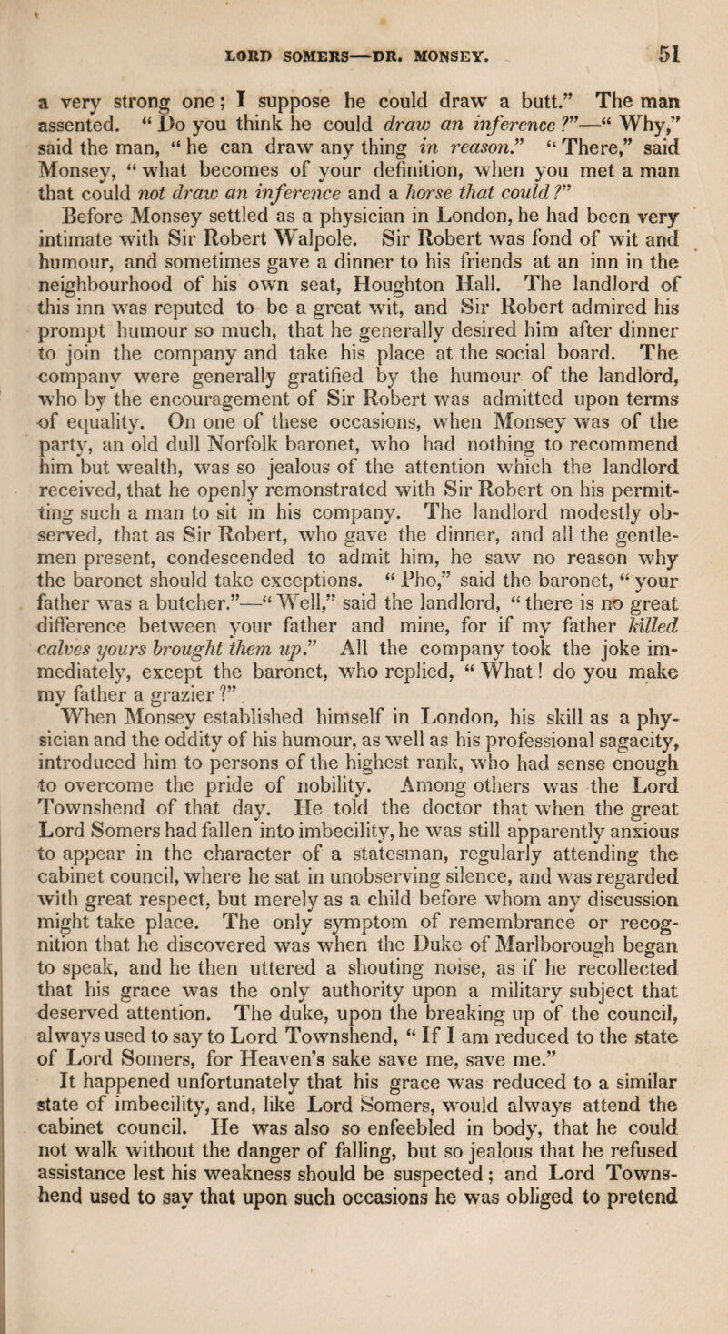 THOMAS TYERS, ESQ. 137 and, with some exceptions, generally with acuteness, judgment, and liberality. But I may venture at least to say, that Mr. Godwin has overlooked one instance in which Johnson has shown a new, inge¬ nious, and liberal vindication of a passage in Dryden, for which that great poet was annoyed by persevering ridicule, and appeared unable to defend himself. The passage is as follows : “ A horrid stillness first invades the ear, And in that silence we a tempest /ear.” for which,” says Johnson, “ he was persecuted with perpetual ridi¬ cule, perhaps with more than was deserved. Silence is, indeed, mere privation ; and so considered, cannot invade ; but privation likewise certainly is darkness, and probably cold ; yet poetry has never been refused the right of ascribing effects or agency to them as to positive powers. No man scruples to say that darkness hinders him from his work; or that cold has killed the plants. Death is also privation, yet who has made any difficulty of assigning to death a dart and the power of striking V’ This is r'ertainly a very ingenious defence of what it would be very difficult to justify in any other manner, but which, after all, may rather be considered as ingenious sophistry than sound argument: still, it is original. Thomas Tyers, Esq. This gentleman was the son of the original projector and proprietor of Vauxhall Gardens. He received a good education, and was bred to the bar, but was of too sensitive a dispo¬ sition for wrangling courts, and having inherited a liberal competency, he relinquished the law, and devoted himself to friendship and literary pursuits. Having a turn for poetry, he furnished many songs for Vauxhall Gardens, which were very popular in their day, and which, if not characterized by wit and humour, were always recom¬ mended by sentiment, feeling, and pastoral simplicity. He was a great literary purveyor, and according to Johnson, in his “ Life of Pope,” ascertained the doubtful point of what business the poet’s father had pursued, which Mr. Tyers discovered to have been that of a linen-draper. Mr. Tyers was very intimate with Johnson, and was one of his earliest visiters in the morning. But though Johnson held him in great esteem, and felt much relief from his conversation and his accounts of public occurrences, yet Mr. Tyers, with all the mildness of his own character, could not escape Johnson’s rough asperity. When Mr. Tyers called on him one morning, and fold him that he had just taken chambers which had been occupied by Sir Fletcher Norton, “ I wish,” said the surly censor, “ that you had taken his understanding at the same time.” Mr. Tyers was the author of innumerable productions, which he published anonymously, and chiefly in the Public Advertiser, then the chief daily journal, and possessing numerous and valuable con-