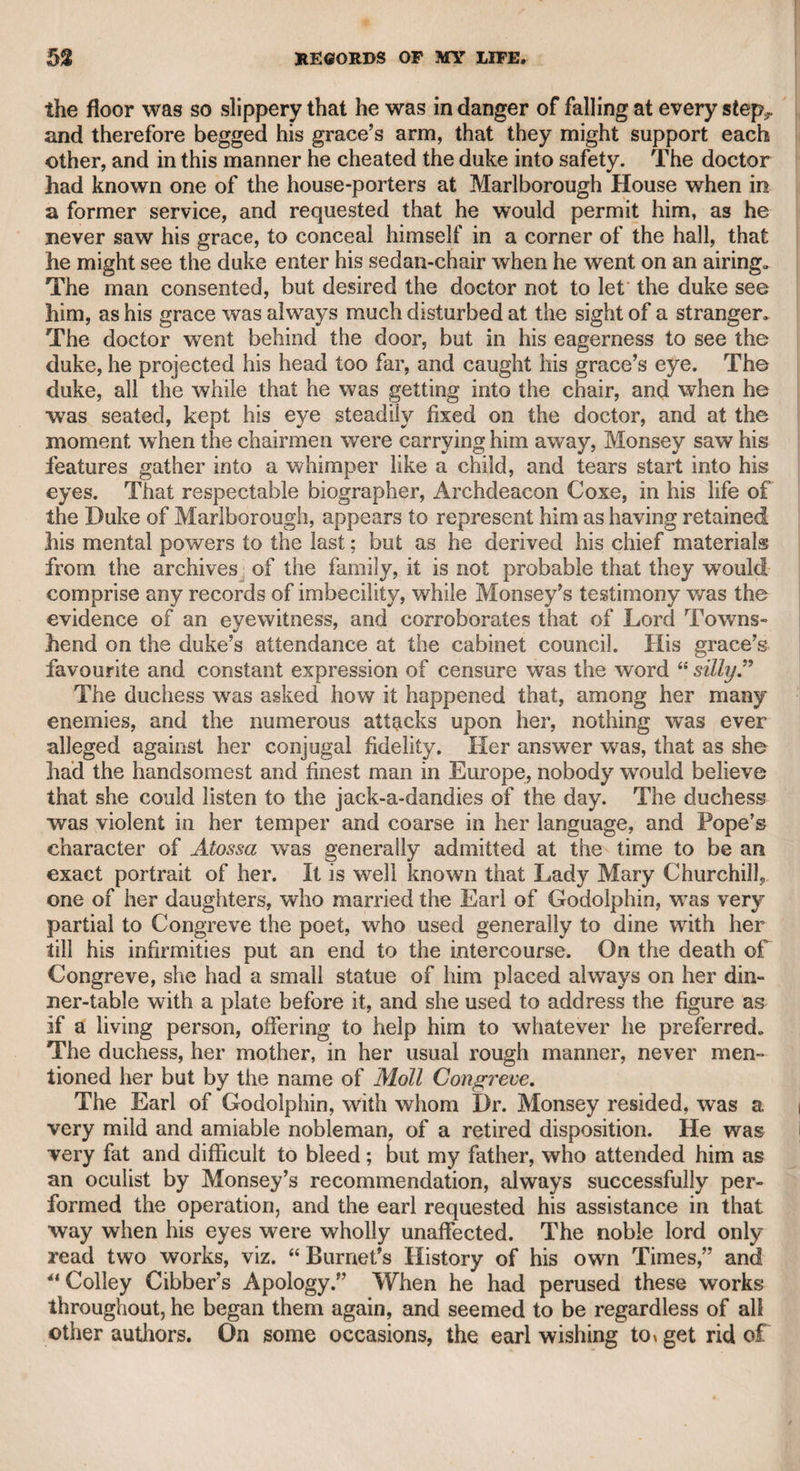 MR. JAMES PERRY-MR. SAMUEL IREAAND* 141 eluded that as they were both born in Scotland, some ceremony had passed between them in that country which they did not think bind¬ ing in this ; not that they had acted upon the principle of Archer in the play:— Consent, if mutual, saves the lawyer’s fee, Consent is law enough to set you free. I never saw Porson or the lady after this extraordinary marriage; but I remember her with respect, and think she was thrown away, as she was a very amiable woman, upon such a sybarite. Perry had the assistance of Mr. Grey, a learned, sensible man, and an able writer, in the conduct of “ The Morning Chronicle.” Grey, according to report, had a right to half the property of the paper while he lived, and his share was subject to a provision for his sisters in case of his death. Perry had afterward the powerful support of a gentleman of great literary talent, who had also a part of the pro¬ perty of the paper, but resigned it for a compensation, and is now in high reputation at the bar. It is not understood that Mr. Perry wrote much in the paper himself, but, mixing with the whig party, as they styled themselves, at Debrett’s, he obtained all the intelligence they could afford him, as well as many able productions from the literary members of that party. Whatever were his qualities as a writer or a man, he had at least the merit of political consistency. He was once committed to Newgate for having inserted a libel in his paper on government. He published a well-written defence, the materials of which, according to report, were suggested by Lord Erskine. CHAPTER XX. Mr. Samuel Ireland. I became acquainted with this gentleman at the time when he produced the mass of papers, letters, dramas, &c. which he published upon the information of his son, who represented them as the genuine relics of Shakspeare, chiefly in the hand¬ writing of the great poet. I was invited as one of a committee to examine all the documents, and to decide upon the question of their authenticity. As I was not conversant with old papers, I did not at¬ tend the meeting with any intention of joining in the decision, but to see the various articles that were brought forward as once the pro¬ perty of Shakspeare. After the company, consisting of many very respectable and intelligent characters, had looked at all the books which were said to have actually formed a portion of Shakspeare's library, as well as other matters, they waited for young Mr. Ireland, who had promised to develope the source of these valuable relics. At length he appeared, and after some private conversation between