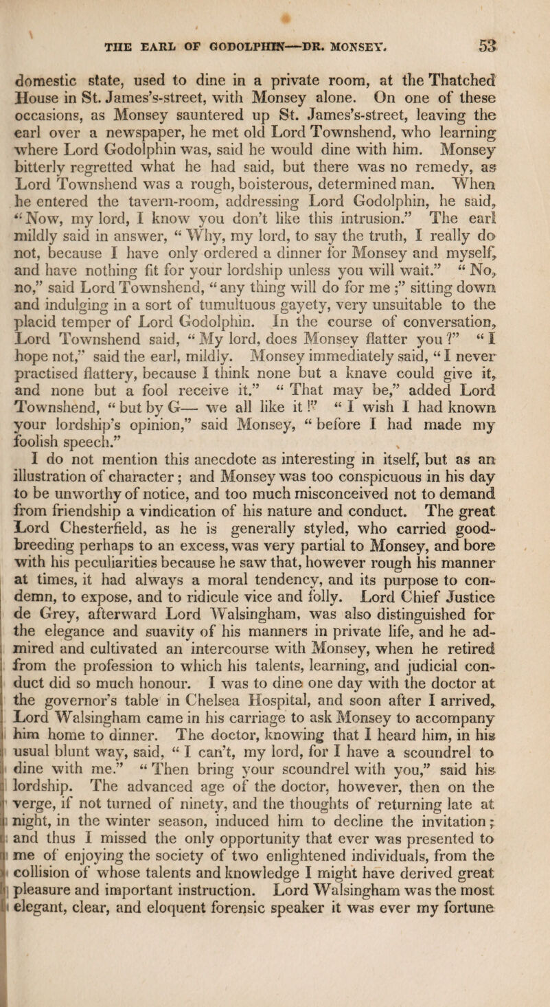 It was reported that a written compact had taken place between the doctor and Opie, in which the latter had agreed to give a certain share of his profits to the former, for the instruction which he had de¬ rived from him, as well as for his board, lodging, and other supplies while they had lived together. I believe this report was not wholly unfounded, and that the compact was dissolved by the interference of the father of Opie’s first wife, which induced the doctor, in anger and disgust, to relinquish all claims upon the successful artist. The consequence was the coolness which I have mentioned; and after this adjustment, Wolcot and Opie seldom, if ever, met again. It must be admitted, that Opie was much indebted to Wolcot for his early patronage, and afterward for his zealous literary support, particularly in his “Odes to the Royal Academicians.” Indeed, there is too much reason to believe that the doctor’s unjust and persevering attacks upon the works of Mr. West were indirectly intended as a sacrifice to the rising reputation of Opie. It was not to be expected that Opie would object to this poetical incense in his favour, because he had to rise among innumerable competitors; yet, from all I ob¬ served of his disposition, I am persuaded he was too liberal to excite, or to encourage the doctor in his severity on others, particularly on Mr. West, of whose talents and knowledge in his art he has often spoken to me with respect. His rustic habits were too firmly fixed for him wholly to subdue them, yet nobody could better conceive what a gentleman should be ; and during the latter years of his life, he endeavoured, and not with¬ out success, to illustrate his conception by his manners. His rough sincerity, however, was not merely the effect of his early associations with rustic society, for much of it wras doubtless imputable to his do¬ mestic intercourse with Dr. Wolcot. The latter was vigorous in his manners, and according to the adage, that “ everything begets its like,” there is a contagion in temper from which it is difficult to escape in close association. There is a well-written sketch of the life and character of Opie, in. a very amusing work entitled “ The Family Library,” but as the author did not know the man, he has fallen into some mistakes. I do not believe, as that author states, that Opie was ever a menial servant of Wolcot’s, but lived with him as a pupil and a companion. If he had lived with him in such a servile capacity, I am sure the doctor’s pride and subsequent resentment would have induced him to state the fact. The first anger of Wolcot against Opie, as the former told me, arose at finding that Opie had supplanted him in the affections of a favourite female servant, u but,” said the doctor, “ I forgave him, as I knew, with Shakspeare, that 1 Frailty, thy name is Woman.”5 That Opie was indebted to Wolcot for support and instruction during many years before he came to London, must be admitted. The doctor, therefore, might look for some remuneration from the compact into which they had mutually entered, and which he was reluctantly and resentfully induced to relinquish by the interposition,