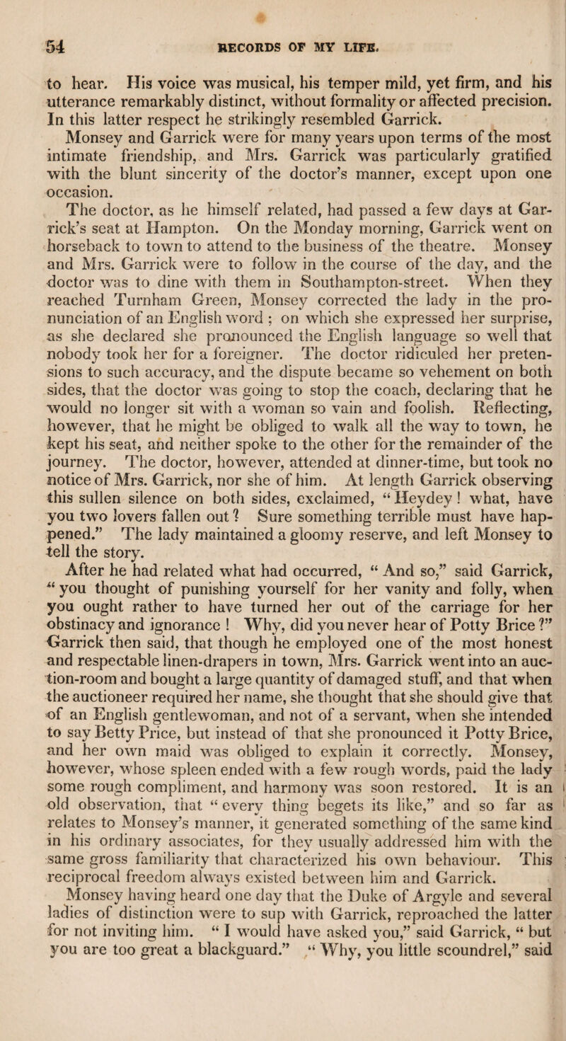A few more words on Fuseli, and he deserves but few. His work® are in general distortions, and no person of sound taste would ever afford them house-room. I remember that Opie said to me of Fuseli's picture of a scene in Hamlet, representing the ghost of Hamlet’s father,. “ The Royal Dane,” that the ghost reminded him of those figures over the dials of chamber-clocks, which move by starts, according to the movements of the works within. In my opinion a very apt compar¬ ison, notwithstanding the opinion of my friend Mr. Combe (Dr. Syn¬ tax), who said of this picture that it gave him the only idea which painting had ever suggested to him of an apparition. Dr. Wolcot said of Fuseli’s representation of a scene in “ The Mid¬ summer Night’s Dream,” that the number of wild fantastic figures scattered over it made it look exactly like a toy-shop. I never liked Fuseli, and, fearless of his satire, never concealed my opinion. The late Mr. Farington, an excellent artist and a worthy and intelligent man, knew that Fuseli was no favourite with me, and anxious to serve him, he came and invited me to meet him at dinner, bringing with him Fuseli’s lectures, which had just been published, and requesting that I would take extracts from them for insertion in a public journal which I then conducted. He said, “ I know you do not like Fuseli, but when I tell you that he is in but indifferent circumstances, I know’ you will meet and endeavour to serve him.” I met him, and the late Sir George Beaumont was of the party. The mild and elegant man¬ ners of that amiable baronet had an influence upon Fuseli, who en¬ deavoured to make himself agreeable, and the day passed off'very pleasantly. Not long after I met Fuseli in company, and he asked me when I had seen Farington, and having told him that it was some time ago* he said, loud enough for the company to hear him, “ Then he don’t want a puff” Such was his gratitude to the liberal friend who had interfered in his favour. Another time I dined with him at the house of Mr. Boaden, a gen¬ tleman well known in the literary world. Mr. Colman and Mr. Charles Kemble were among the company. Fuseli, being asked for a toast, gave “ Peter Pindar.” When his turn came to drink his own toast, he refused, saying, “ I give him as a toast, but I will not drink to his honour.” Stupid as this conduct was, his admirers, perhaps, may consider his answer as a bon mot. 1 could say much more respecting Fuseli, but as it would not be in his favour, I check my pen,‘wondering, however, that, as an artist or a wit, he could have ever been the subject either of fear or panegyric; i though he certainly was the subject of fear on account of his sarcastic if disposition, and to that probably, as I have said, he was indebted for admission, into the Royal Academy, and for the situations in it that were conferred on him. To return to Opie. He had great power of raillery, and I have witnessed a contest between him and Dr. Wolcot, who uttered very strong things, when Opie maintained his part so well as to render the victory doubtful. They were neither of them sparing in personal severity, but never came to a serious quarrel,
