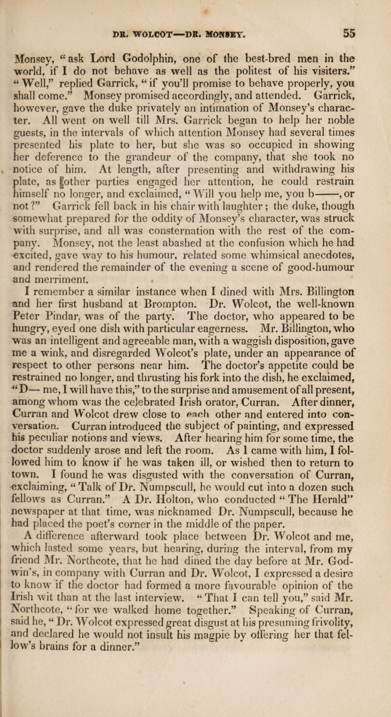 MRS. BARRY-MR. AND MRS. YATES. 201 tragic characters. In the “ Irish Widow” her ctfmic powers were not less effective. After her marriage with Mr. Crawford, who was young enough to be her son, her talents evidently declined; the consequence, accord¬ ing to report, of her domestic vexations. It was, indeed, an impru¬ dent union. I was present at the first meeting of Mrs. Barry and Mrs. Yates on the stage ; and the emulative efforts of both, in Alicia and Jane Shore, afforded the most gratifying result to the audience. Never was there a greater struggle for admission than on that occa¬ sion. The neighbouring streets were as much thronged as on any royal visit to the theatre. Mrs. Barry held forth a lesson to people to watch over their manners as well as their conduct; for she who was once so elegant in her deportment, became rough and coarse, and her person also was so much impaired, that in her latter days she had the appearance of an old man rather than one of the softer sex. When Mr. Stephen Kemble had the management of the Edinburgh theatre, he commissioned me to offer her handsome terms to play a few nights at Edinburgh, about the time of Christmas; but she de¬ clined the proposal, alleging that she could not encounter a winter in Scotland, and shrugging up her shoulders with the anticipation of cold just in such a manner as might be expected from the lower order of women, exhibiting altogether a pitiable degeneracy of demeanour. Mrs. Yates appeared to me to be the most commanding and dig¬ nified woman I had ever seen, previous to the appearance of Mrs. Siddons. She played to perfection Medea, Margaret of Anjou, the Duchess of Braganza, and characters of a similar description. I do not think she was qualified either for parts of tenderness or for comedy. I never happened to be in company with her, but have heard that her manners were easy and attractive. With Mr. Yates I was well acquainted. When I knew him, he had reached a very advanced age, but he had good health and all the spirit of youth. I remember dining with him at the late Mr. Lewis Weltje’s, on Hammersmith Mall, when he told us many theatrical anecdotes, and actually gave some turns of a hornpipe after i dinner. He said he was in the theatrical company at Ipswich when Garrick first appeared on the stage in that town, under the name of Liddel, in the character of Aboan, in the play of “ Groonoko.” Yates was one of those actors who think for themselves and dis¬ regard all traditionary gestures and manners. When he had a part | to act, he immediately endeavoured to discover some person whose ; deportment and disposition resembled it, or searched his memory for a former model. Such was his theory, as I learned from him. He j Was not so sportive as Parsons, but he was more correct and charac¬ teristic. He performed a part in Cumberland’s tragedy of “ The Mysterious Father” in so unaffected a manner, and with such an exact conformity to life, that it was the most perfect delusion I ever beheld on the stage in characters of the familiar drama.