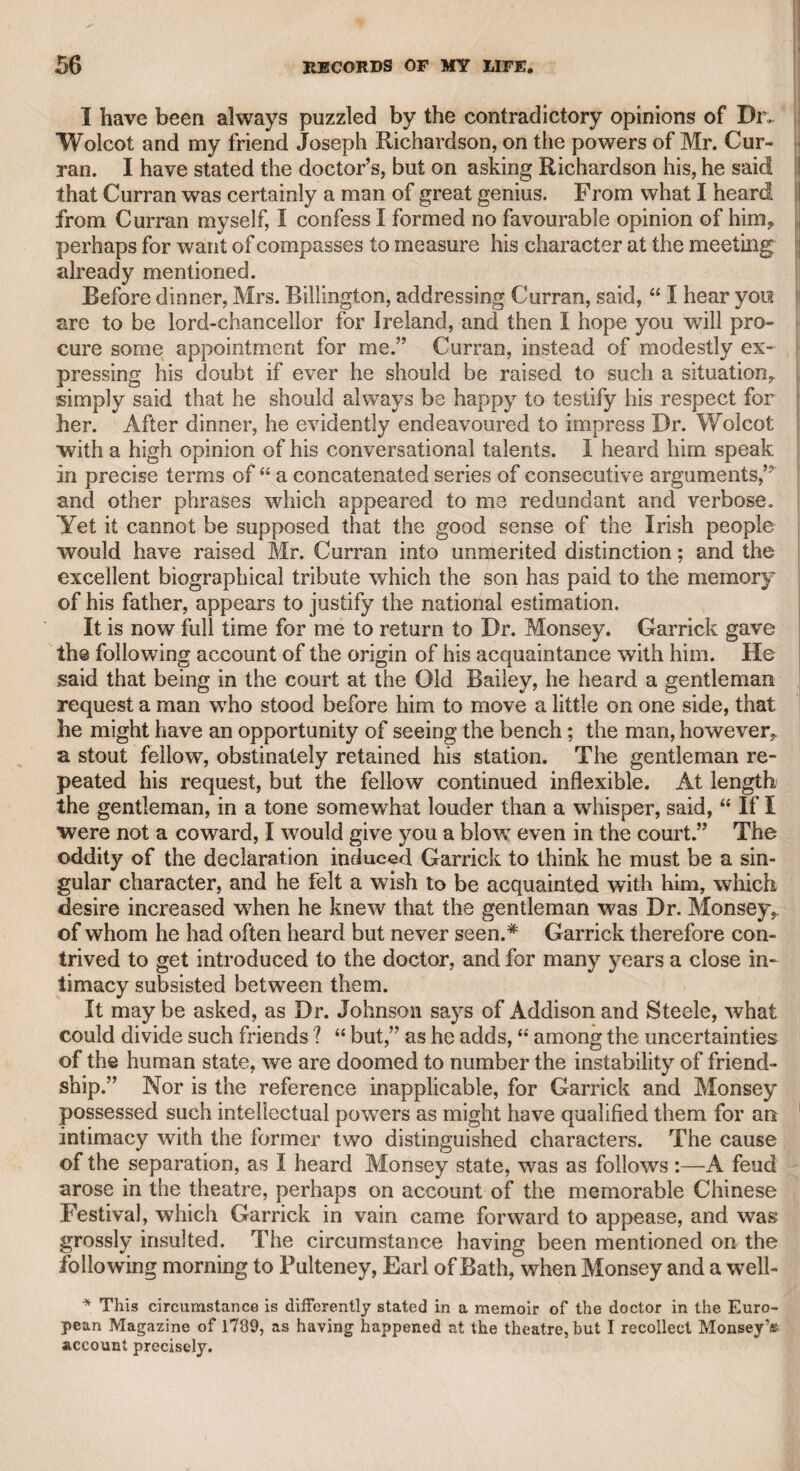MR. BOSCAWEN AND MR. W. T. FITZGERALD. 219 I suffered them to interfere with his public duty. He was one of the most active contributors to that admirable institution “ The Literary Fund,” having for many years supplied an annual tribute of verses in support of it, which he recited himself on the anniversary cele¬ bration, as long as his health permitted. He was the nephew of Admiral Boscawen, a naval hero, much and deservedly distinguished in his day ; and though the triumph of the immortal Nelson in the battle of the Nile eclipsed the glory of all his professional predeces¬ sors, yet Mr. Boscawen was the first who came forward to pay poetical homage, in a very spirited ode, in honour of the glorious victor. The last time I saw him, I met him in the Strand, on the very day of the annual celebration ; but though he had sent a poem for the occasion, he was too ill to attend the meeting. I had previously expressed my regret that he had translated Horace’s “ Art of Poetry” in verses of eight syllables, and he assured me at this last meeting that he had taken my hint, and was proceeding to invest it with the heroic measure; but I believe his new version has never been pub¬ lished. He was a truly worthy man in his domestic life, as well as a scholar, a poet, and a gentleman. “ The Literary Fund” naturally leads me to mention my late friend Mr. William Thomas Fitzgerald, who was one of the most zealous, strenuous, and persevering friends and supporters of that benevolent institution. During many years he constantly supplied his Parnassian tribute at the annual festivity, and recited it himself with such energy and effect as to render that festivity very attractive. If his health had continued, he would probably have supplied an annual tribute on every return of the celebration. At length his vigour declined, and he was unable to attend the meetings. He died last year [1829], and I venerate his memory, for a more honourable man I never knew. He has thought proper to mention me with partial kindness in his volume of poems, and I am proud of having enjoyed the friendship of so worthy a character. He was related to the noble family of Lein¬ ster, and was generally allowed to be an accomplished scholar. He enjoyed the friendship of the late Lord Dudley and Ward, one of the most amiable and benevolent of British noblemen, and used to pass much of his time at the hospitable mansion of that nobleman in town, and at his magnificent mansion at Himley. That estimable nobleman died intestate, well knowing that his son and successor would amply fulfil his wishes without the formality of legal distribution. Judging from the present noble lord’s conduct towards Mr. Fitzgerald, it is obvious that the late nobleman had full reason to rely on his son’s filial respect, affection, and duty. Mr. Fitzgerald would probably have been highly gratified to have been honoured with notice, and moderately remembered in the late lord’s will; but the present lord actually presented to him 5000Z. as the virtual legacy of his departed father. Nor is this all, for he gave him permission to occupy the bouse in which he himself resided at Paddington, rent-free, where