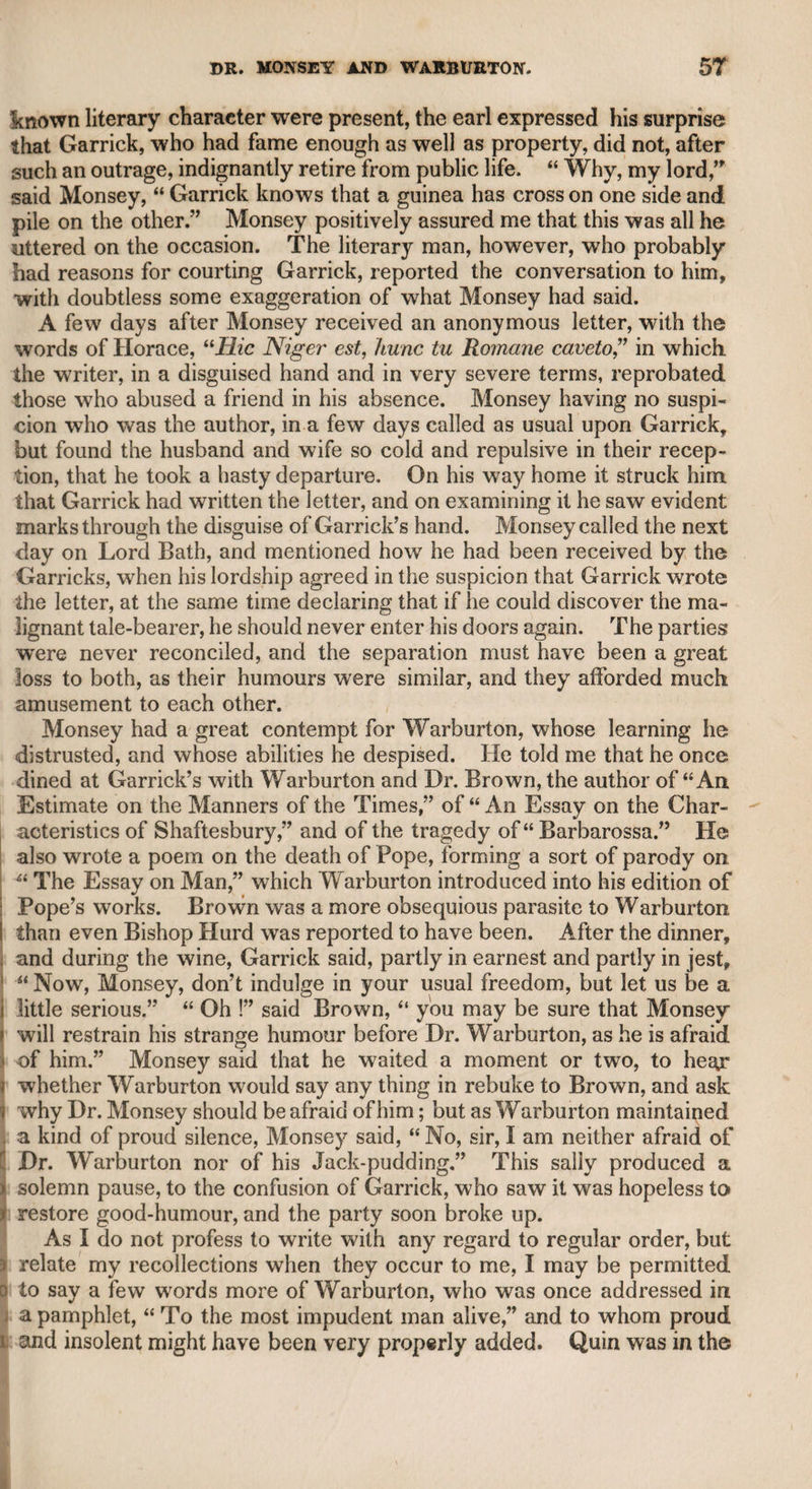 consulting me on any passage of Shakspeare that appeared doubtful, and would listen with great attention to any opinion that differed from his own; and I do not recollect any occasion on which 1 had not reason to assent to his explanation of the text. But I never knew any person who was more ready to attend to the suggestions of others. He often desired that I would let him know where I did not approve of his acting; and his manner was so open and sincere, that I did not scruple to give my opinion, even to such a master of his art, and so acute a critic. He never spared pains to ascertain the meaning of what he or anybody thought doubtful. I remember once, in compliance with his request, I told him I thought that in one passage of “ Hamlet,” Garrick as well as himself, and all other actors, were wrong in delivering it. The passage was where Horatio tells Hamlet that he came to see his father’s funeral, and Hamlet says it was rather to see his mother’s marriage, when Horatio observes “ it followed hard upon.” Hamlet replies, Thrift, thrift, Horatio, the funeral baked meats Did coldly furnish forth the marriage table. I observed that this passage was always given in anger, -whereas in my opinion it ought to be delivered with ironical praise. He imme¬ diately took down a Polyglot Dictionary, and examined the derivation and accepted meaning of the -word thrift in all the languages, and finding that it was always given in a commendatory sense, he thanked me, and always after gave the passage in the manner I had suggested. I ventured to point out other alterations in “ Hamlet” which it might appear vain in me to mention. Suffice it to say, that in hearing them he said, “ Now, Taylor, I have copied the part of Hamlet forty times, and you have obliged me to consider and copy it once more.” This is a proof of the labour and study which he devoted to his profession. It is but justice to the rest of his family, as well as to himself, to say they were all so perfect in their parts that the prompter never was appealed to in their acting. Though Mr. Kemble was of a jocular temper, and laughed as heartily in company as any person I ever knew, he was certainly not born to be a votary of Thalia in characters of a very lively and facetious description. When he assumed the part of Charles in “ The School for Scandal,” I believe he did so to please Mr. Sheridan, wTho wTas always alive and anxious respecting his own dramatic compositions. In the evening which I passed with him and Mr. Richardson at the Bedford Coffee-house, though he admitted Mr. Garrick to be probably the greatest actor that ever existed, yet, referring to the play of “ Pizarro,” of which he seemed to be as proud as he had reason to be of his original works, he observed that he thought Garrick could not have performed Rolla so well as Kemble. This opinion may be con¬ sidered as a sort of parental bigotry, from which even the highest minds are not exempt. Kemble at one period of his life was certainly rather inclined to
