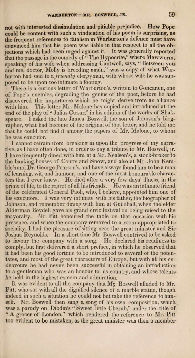 other useful and valuable works, I knew and held in great esteem for his talents, attainments, and moral worth. He was a firm, I had almost said a bigoted Roman Catholic, but, as religion operated more upon his conduct than upon his opinions, he ought to be exempted from such an epithet. He had been an actor in the earlier part of his life, but not rising to any distinction, he quitted the stage, became a teacher of elocution, in which he was very successful, and, with his various publications, was enabled to live very respectably, and at his death to leave property to the amount of about 5000/. He was a tall man, and the print prefixed to his dictionary is a strong likeness. I once asked him why he left the stage, and he modestly answered that it was because he was conscious he could never attain an eminent station. I told him 1 had heard he was famous for his performance of Downright. “ Ah ! sir,” said he, “ the public were too kind to me in that respect, but I think time and experience would enable me to perform it much better.” He spoke of Garrick with warm admira¬ tion, and was stored with anecdotes of the old performers of his time, which he related with precision, if not with much humour. My late friend Mr. Cooke, the barrister, assured me, that Walker was not a Latin scholar ; but his dictionary is so elaborate, displays such unwearied research, and is marked by such apparently learned illustrations, that I am persuaded he must have been mistaken. Mr. Walker's wife was an actress, highly respected for her comic talents, and I was informed by those who knew her well, that besides being a very respectable woman, her intelligence and humour in private life rendered her a very instructive and agreeable companion. Mr. Walker was highly esteemed by the late Mr. John Kemble, by whom I was first introduced to him, and Mr. Walker estimated no less the character of Mr. Kemble. Quin the actor. He was a remarkable instance of elevation from a low station in the London theatre to the highest rank in his pro¬ fession, before the appearance of Garrick. I remember to have seen his name among the dramatis personce in Colley Cibber’s alteration of Shakspeare’s Richard the Third, where he was rated for the part of Lieutenant of the Tower. His first start into notice was when he was announced to attempt the part of Cato, on the death of Booth, the celebrated representative of the character. Yet I was assured by Mr. Ross, that Quin at last acquired such an ascendency over the audience, that he took great liberties with them ; and on one occasion, when he was performing the part of Zanga, and a drunken man dis¬ turbed the pit, he came forward, and said, “ Turn that fellow out, or by G—* I won’t go on.” The man was accordingly turned out, and Quin resumed his part. Mr. Donaldson, who had seen him perform, told me, that nothing could be more ludicrous than when Quin and Mrs. Pritchard, two per¬ sons in advanced life, and of very bulky forms, performed the charac¬ ters of Chamont and Monimia. Quin’s declaration, Two unhappy orphans, alas ! we are, ;