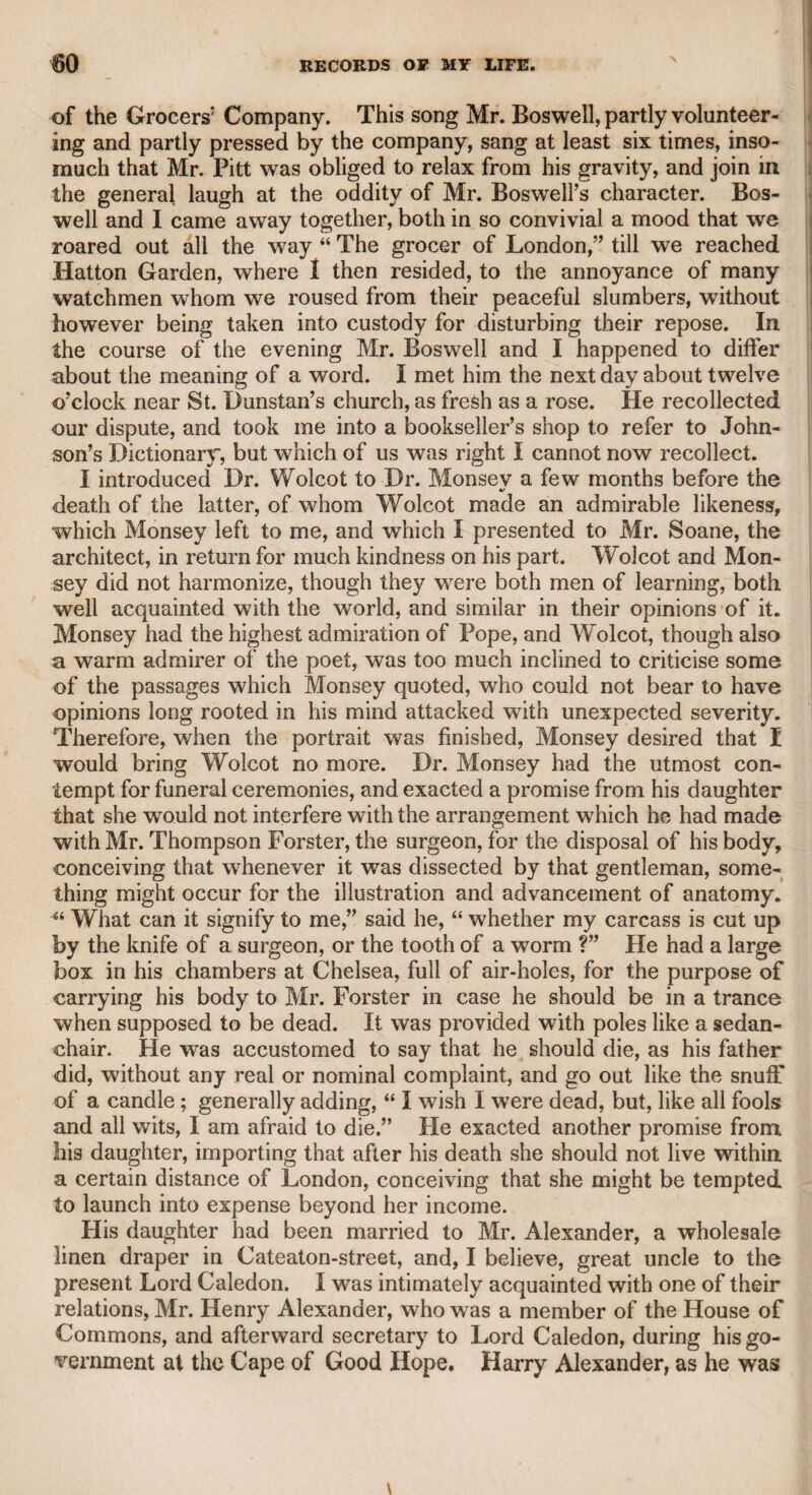 318 CHAPTER XLY. Mr. Bensley. It may be thought that the same reason which might have prevented Mr. Quick from venturing on the stage, would have operated on this gentleman, viz., the peculiarity of his voice, the tones of which were grave and often nasal; but he possessed a good education and a sound understanding. He was originally an officer in the marines, and was present at the taking of the Havana- He had not only a peculiarity in his voice, but a wild habit of rolling his eyes, and a formal stiffness in his deportment; but his good sense and gentlemanly manners triumphed over all his defects, and ren¬ dered him a deserving favourite of the public. The stiffness of his gesture, the solemnity of his manner, and his peculiar tones, all operated in his favour in the part of Malvolio ; and, perhaps, it may be fairly said, that he could not be excelled in that character; but, in my opinion, his Mosca, in “The Fox,” was the part in which he chiefly shone. He was peculiarly qualified for grave, sententious, and moral characters. He was spirited in Pierre, and sufficiently subtle and impressive in lago. Plis Prospero was a grave and dignified performance. Before he ventured on the stage, Bensley was the intimate friend of Churchill, the elder Colman, Lloyd, and Wilkes, a proof that his intellectual powers and attainments were not of the common order. In his latter days he was very intimate with the late Lord Torring- ton and Mr. Windham, the latter of whom induced him to retire from the stage, and procured for him the situation of barrack-master; the profits of which, with his wife’s fortune, and his own prudence in the management of his theatrical income, enabled him to receive his friends, and to live like a gentleman, a character which he uniformly maintained in private life. It is lamentable to record, that towards the decline of his days his mental faculties decayed, and precluded him from society, and even from domestic intercourse, but did not disturb the serenity of his temper. A rich relation, of the same name, left him, according to report, about 50,000/.; but this great acquisition, which ought to have been rendered beneficial to him at an earlier period, when it was probably wanted, did not disturb the placidity of his nature. His wife, a very amiable lady, survived him many years, and I wrote a tribute to his memory, for which she sent her thanks to me as an acknowledgment of the truth of my humble memorial. His connexion with this lady was somewhat romantic. Seeing her in danger of falling from a restive horse at Bristol, he rushed forward, like an adventurous knight-errant, and rescued her from peril. This accident produced an acquaintance, which was followed by a marriage.