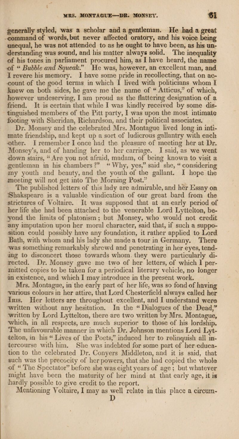 and I retain the letter which he wrote to me on the occasion from Broadstairs, whither he had retired for the purpose of giving it a final revision. The manuscript was transmitted to me. I read it with the zeal and caution of a friend, and returned it with a sincere tribute of approbation, to the best of my judgment. As I wrote an account of Mr. Richardson in “ The Monthly Mir¬ ror,” a periodical work of well-merited repute, by desire of the pro¬ prietor, during the life of Mr. Richardson, and the biographical sketch which appears in the collection of his works, by desire of his widow, I need not prolong the subject in this place. For some years I generally dined with Mr. Richardson on New Year’s day, and the only persons invited besides myself were Mr. Sheridan and Mr. Shield, the musician. On the last of these occa¬ sions, my present wife was one of the party ; and a pleasant day we enjoyed, not without a feeling of regret on observing the evident de¬ cline in the health of our worthy host. On this occasion, Mr. Sheri¬ dan, from memory, recited the verses descriptive of some of his poli¬ tical connexions, which my friend Mr. Moore has introduced in his life of that great ornament of English literature. When the first wife of Mr. Sheridan died at Clifton, Mr. Richard¬ son accompanied him, and witnessed the real tenderness and affec¬ tion with which he soothed and endeavoured to console her in her last moments, and the grief which he felt when death deprived him of so amiable and accomplished a partner. Mr. Tickel, when he wras deprived of his wife, was also attended by Mr. Richardson on a similar mournful occasion. Mrs. |Tickel was the beloved sister of the former lady, who, though not so attractive in person as Mrs. Sheridan, resembled her strongly in mental powers, accomplishments, and disposition. Mr. Tickel, in the agonies of sudden grief, intended to have a tombstone raised at the place, and signified his resolution to inscribe it with his declared determination never to engage in wedlock again, but to continue during life wedded only to her remains. Mr. Richardson, wrho well knew the character of Mr. Tickel, persuaded him to defer this affectionate tribute to a future period, alleging that if the tribute to her memory were immediately to be inscribed on the tombstone, it might be considered as only the effusion of temporary grief; but that if it were delayed for a twelve- month, or a more distant time, it then would naturally be deemed the result of a settled conviction of her virtues, and a proof of his continued and durable affection. Mr. Tickel assented to this dis¬ cerning counsel of his friend, and a year or two afterward entered into a second marriage. Mr. Richardson continued to decline in health, and at length died on the 9th of June, 1803, in the forty-seventh year of his age, though, from the original vigour of his constitution, he might have been ex¬ pected to live to a green old age. This melancholy event took place at Virginia Water, near Egham, and he was buried in the churchyard of that town. Ilis funeral was attended by Mr. Sheridan, by his old and constant friend Mr. Richard Wilson, by the late Dr. Coombe,