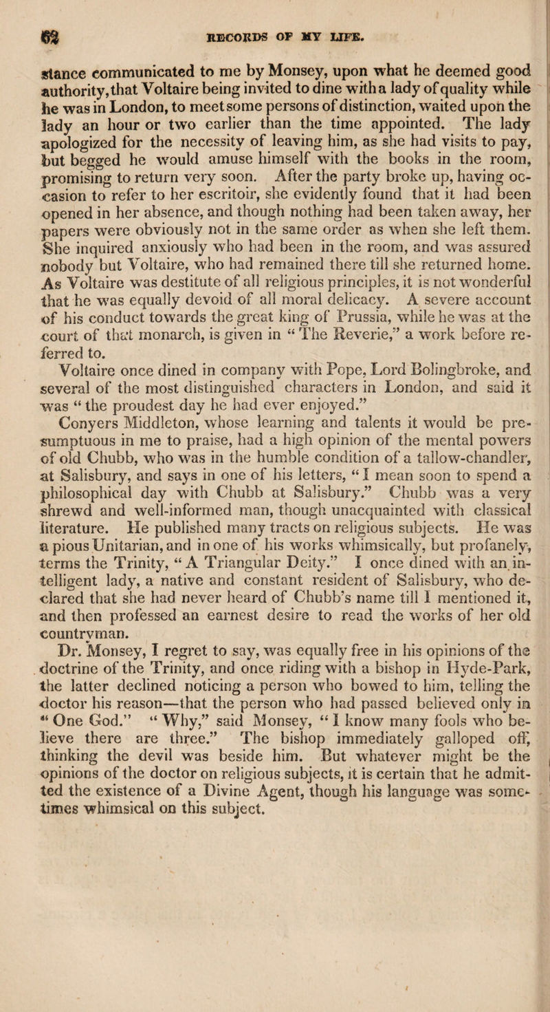 the physician, and myself. As an extraordinary circumstance occurred on this occasion, it may not be improper to relate it. The funeral ceremony was to take place at one o’clock in the day, but we did not reach the ground till a quarter after, and were sur¬ prised and grieved to find that the funeral rites had been performed. Mr. Sheridan was particularly affected, and traversed the church¬ yard in great anxiety. He said to me as we walked together, “ Now’ this disappointment will be imputed to me, and it will be said in town by all our mutual friends, that it was owing to Sheridan’s d—d negli¬ gence, which he could not shake off, even to pay respect to the remains of his dearest friend.” During this interval of anxiety, the clergyman who had performed the ceremony entered the church¬ yard. I left Mr. Sheridan, and inquired of the reverend gentleman what was the cause of this hasty interment, as greater latitude ought to have been allowed to friends who had to come twenty miles to attend on the mournful occasion, and who had arrived within a quar¬ ter of an hour after. The clergyman said it was owing to the under¬ taker, who alleged that he had another funeral to attend at a distant place. I then asked the clergyman if the ceremony could properly be repeated, as we were all bitterly disappointed that we were pre¬ vented from testifying our grief by partaking in the last offices of re¬ spect to the remains of a valued friend. The clergyman seemed to pause, and as I knew that my interference could be little likely to affect him, I hastened to Mr. Sheridan, and told him there was a possibility that the ceremony might be repeated. Mr. Sheridan then ran to the clergyman, telling him who he was, and earnestly entreating, if there were no impropriety in the measure, that the ceremony might again take place to satisfy the feelings of himself and his friends. The clergyman said that he was only the curate to his father, the yicar, and could not without authority comply, but would consult his father, and if he consented, return immediately, properly attired to repeat the ceremony. In a few moments he appeared dressed for the occasion. We then adjourned to the church, in which the funeral service was partly performed, and the remainder at the side of the grave, without removal of the coffin. It is difficult to describe the sort of mournful exultation with which Mr. Sheridan said he could now venture to face his friends in London, conscious that he had not failed in any respect to do honour to his departed friend. We dined at Bedfont on our return to town, and Mr. Sheridan entered into a eulogium on his deceased friend, of whom he spoke with sincere emotion and affecting eloquence. Mr. Sheridan and myself were set down at the end of Bond-street, in Piccadilly, and 1 accompanied him to his house in George-street, Hanover-square, now occupied by my friend Dr. Pearson. As soon as we entered Conduit-street, he manifested great emotion, and in the agony of his feelings struck his head against the door of the nearest house, exclaiming that he had lost his dearest friend, and there was now nobody who could enter into his domestic cares and be a con¬ fidential agent, when occasion might require, between himself and